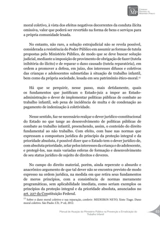 Manual de Atuação do Ministério Público na Prevenção e Erradicação do
Trabalho Infantil
63
moral coletivo, à vista dos efeitos negativos decorrentes da conduta ilícita
omissiva, valor que poderá ser revertido na forma de bens e serviços para
a própria comunidade lesada.
No entanto, não raro, a solução extrajudicial não se revela possível,
considerada a resistência do Poder Público em assumir as formas de tutela
propostas pelo Ministério Público, de modo que se deve buscar solução
judicial, mediante a imposição de provimento de obrigação de fazer (tutela
inibitória do ilícito) e de reparar o dano causado (tutela reparatória), em
ordem a promover a defesa, em juízo, dos interesses difusos e coletivos
das crianças e adolescentes submetidas à situação de trabalho infantil,
bem como da própria sociedade, lesada em seu patrimônio ético-moral.15
Há que se perquirir, nesse passo, mais detidamente, quais
os fundamentos que justificam o Estado-juiz a impor ao Estado-
administração o dever de implementar políticas públicas de combate ao
trabalho infantil, sob pena de incidência de multa e de condenação ao
pagamento de indenização à coletividade.
Nesse sentido, faz-se necessário realçar o dever jurídico-constitucional
do Estado no que tange ao desenvolvimento de políticas públicas de
combate ao trabalho infantil, preenchendo, assim, o conteúdo do direito
fundamental ao não trabalho. Com efeito, com base nas normas que
expressam a compostura jurídica do princípio da proteção integral e da
prioridade absoluta, é possível dizer que o Estado tem o dever jurídico de,
com absoluta prioridade, zelar pelos interesses da criança e do adolescente,
e protegê-los, nas mais variadas esferas de formação e desenvolvimento
de seu status jurídico de sujeito de direitos e deveres.
No campo do direito material, porém, ainda repercute o absurdo e
anacrônico argumento de que tal dever não se encontra previsto de modo
expresso na ordem jurídica, na medida em que retira seus fundamentos
de meros princípios, com a consistência de normas meramente
programáticas, sem aplicabilidade imediata, como seriam exemplos os
princípios da proteção integral e da prioridade absoluta, anunciados no
art. 227 da Constituição Federal.
15
Sobre o dano moral coletivo e sua reparação, conferir: MEDEIROS NETO, Xisto Tiago. Dano
moral coletivo. São Paulo: LTr, 3ª ed, 2012.
 