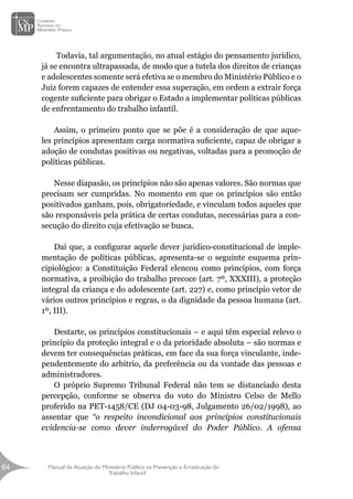 Manual de Atuação do Ministério Público na Prevenção e Erradicação do
Trabalho Infantil
64
64
Todavia, tal argumentação, no atual estágio do pensamento jurídico,
já se encontra ultrapassada, de modo que a tutela dos direitos de crianças
e adolescentes somente será efetiva se o membro do Ministério Público e o
Juiz forem capazes de entender essa superação, em ordem a extrair força
cogente suficiente para obrigar o Estado a implementar políticas públicas
de enfrentamento do trabalho infantil.
Assim, o primeiro ponto que se põe é a consideração de que aque-
les princípios apresentam carga normativa suficiente, capaz de obrigar a
adoção de condutas positivas ou negativas, voltadas para a promoção de
políticas públicas.
Nesse diapasão, os princípios não são apenas valores. São normas que
precisam ser cumpridas. No momento em que os princípios são então
positivados ganham, pois, obrigatoriedade, e vinculam todos aqueles que
são responsáveis pela prática de certas condutas, necessárias para a con-
secução do direito cuja efetivação se busca.
Daí que, a configurar aquele dever jurídico-constitucional de imple-
mentação de políticas públicas, apresenta-se o seguinte esquema prin-
cipiológico: a Constituição Federal elencou como princípios, com força
normativa, a proibição do trabalho precoce (art. 7º, XXXIII), a proteção
integral da criança e do adolescente (art. 227) e, como princípio vetor de
vários outros princípios e regras, o da dignidade da pessoa humana (art.
1º, III).
Destarte, os princípios constitucionais – e aqui têm especial relevo o
princípio da proteção integral e o da prioridade absoluta – são normas e
devem ter consequências práticas, em face da sua força vinculante, inde-
pendentemente do arbítrio, da preferência ou da vontade das pessoas e
administradores.
O próprio Supremo Tribunal Federal não tem se distanciado desta
percepção, conforme se observa do voto do Ministro Celso de Mello
proferido na PET-1458/CE (DJ 04-03-98, Julgamento 26/02/1998), ao
assentar que “o respeito incondicional aos princípios constitucionais
evidencia-se como dever inderrogável do Poder Público. A ofensa
 