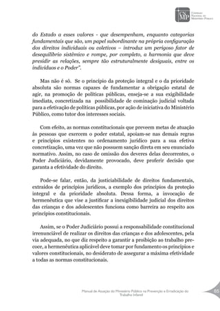 Manual de Atuação do Ministério Público na Prevenção e Erradicação do
Trabalho Infantil
65
do Estado a esses valores - que desempenham, enquanto categorias
fundamentais que são, um papel subordinante na própria configuração
dos direitos individuais ou coletivos – introduz um perigoso fator de
desequilíbrio sistêmico e rompe, por completo, a harmonia que deve
presidir as relações, sempre tão estruturalmente desiguais, entre os
indivíduos e o Poder”.
Mas não é só. Se o princípio da proteção integral e o da prioridade
absoluta são normas capazes de fundamentar a obrigação estatal de
agir, na promoção de políticas públicas, enseja-se a sua exigibilidade
imediata, concretizada na possibilidade de cominação judicial voltada
para a efetivação de políticas públicas, por ação de iniciativa do Ministério
Público, como tutor dos interesses sociais.
Com efeito, as normas constitucionais que preveem metas de atuação
às pessoas que exercem o poder estatal, apoiam-se nas demais regras
e princípios existentes no ordenamento jurídico para a sua efetiva
concretização, uma vez que não possuem sanção direta em seu enunciado
normativo. Assim, no caso de omissão dos deveres delas decorrentes, o
Poder Judiciário, devidamente provocado, deve proferir decisão que
garanta a efetividade do direito.
Pode-se falar, então, da justiciabilidade de direitos fundamentais,
extraídos de princípios jurídicos, a exemplo dos princípios da proteção
integral e da prioridade absoluta. Dessa forma, a invocação de
hermenêutica que vise a justificar a inexigibilidade judicial dos direitos
das crianças e dos adolescentes funciona como barreira ao respeito aos
princípios constitucionais.
Assim, se o Poder Judiciário possui a responsabilidade constitucional
irrenunciável de realizar os direitos das crianças e dos adolescentes, pela
via adequada, no que diz respeito a garantir a proibição ao trabalho pre-
coce, a hermenêutica aplicável deve tomar por fundamento os princípios e
valores constitucionais, no desiderato de assegurar a máxima efetividade
a todas as normas constitucionais.
 