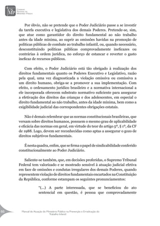 Manual de Atuação do Ministério Público na Prevenção e Erradicação do
Trabalho Infantil
66
66
Por óbvio, não se pretende que o Poder Judiciário passe a se investir
da tarefa executiva e legislativa dos demais Poderes. Pretende-se, sim,
que atue como garantidor do direito fundamental ao não trabalho
antes da idade mínima, ao suprir as omissões havidas na promoção de
políticas públicas de combate ao trabalho infantil, ou, quando necessário,
desconstituindo políticas públicas comprovadamente ineficazes ou
contrárias à ordem jurídica, no esforço de estancar e reverter o gasto
ineficaz de recursos públicos.
Com efeito, o Poder Judiciário está tão obrigado à realização dos
direitos fundamentais quanto os Poderes Executivo e Legislativo, razão
pela qual, uma vez diagnosticada a violação omissiva ou comissiva a
um direito humano, obriga-se a promover a sua implementação. Com
efeito, o ordenamento jurídico brasileiro e a normativa internacional a
ele incorporada oferecem substrato normativo suficiente para assegurar
a efetivação dos direitos das crianças e dos adolescentes, em especial o
direito fundamental ao não trabalho, antes da idade mínima, bem como a
exigibilidade judicial das correspondentes obrigações estatais.
Não é demais relembrar que as normas constitucionais brasileiras, que
versam sobre direitos humanos, possuem o mesmo grau de aplicabilidade
e eficácia das normas em geral, em virtude do teor do artigo 5º, § 1º, da CF
de 1988. Logo, devem ser reconhecidas como aptas a assegurar o gozo de
direitos subjetivos fundamentais.
Énestaquadra,enfim,quesefirmaopapeldesindicabilidadeconferido
constitucionalmente ao Poder Judiciário.
Saliente-se também, que, em decisões proferidas, o Supremo Tribunal
Federal tem valorizado e se mostrado sensível à atuação judicial efetiva
em face de omissões e condutas irregulares dos demais Poderes, quando
representemviolaçãodedireitosfundamentaisencartadosnaConstituição
da República, conforme estampam os seguintes pronunciamentos:
“(...) A parte interessada, que se beneficiou do ato
sentencial em questão, é pessoa que comprovadamente
 