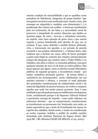 Manual de Atuação do Ministério Público na Prevenção e Erradicação do
Trabalho Infantil
67
ostenta condição de miserabilidade e que se qualifica como
portadora de deficiência, integrante de grupo familiar “que
tem gastos excessivos com medicação (que, muitas vezes, não
consegue ser adquirida) e, também, com alimentação (...) A
ponderação dos valores em conflito - o interesse manifestado
pela ora reclamante, de um lado, e a necessidade social de
preservar a integridade do caráter alimentar que tipifica as
quantias pagas, de outro - leva-me a vislumbrar ocorrente,
na espécie, uma clara situação de grave risco a que estaria
exposta a pessoa beneficiada pela decisão de que ora se
reclama. É que, acaso deferida a medida liminar pleiteada,
viria, o interessado em questão, a ser privado de parcela
essencial à sua própria subsistência (...) Demais disso, cabe
enfatizar que a decisão em causa, além de haver protegido
a parte mais frágil no contexto das relações estruturalmente
sempre tão desiguais que existem entre o Poder Público e os
cidadãos, não afeta a ordem e a economia públicas, nem gera
qualquer situação de risco ou de lesão ao erário público. Não
posso ignorar que figura, entre os direitos sociais (liberdades
públicas de segunda geração), a incumbência estatal - que
traduz verdadeira prestação positiva - de tornar efetiva a
‘assistência aos desamparados’, assim viabilizando, em sua
máxima extensão e eficácia, a concreta (e real) aplicação
dos postulados constitucionais da solidariedade social e da
essencial dignidade da pessoa humana, em ordem a amparar
aqueles que nada (ou muito pouco) possuem. Essa é uma
realidadeaquenãopodepermanecerindiferenteestaSuprema
Corte, notadamente porque é do Supremo Tribunal Federal
o gravíssimo encargo de impedir - como pude salientar em
anteriores decisões - que os compromissos constitucionais
se transformem em promessas vãs, frustrando, sem razão, as
justas expectativas que o texto da Constituição fez nascer no
espírito dos cidadãos. Sendo assim, e tendo em consideração
as razões expostas, indefiro o pedido de medida cautelar
formulado pelo Instituto Nacional do Seguro Social. (Rcl
2319 MC / RS. Ministro CELSO DE MELLO. 27.05. 2003.)
 