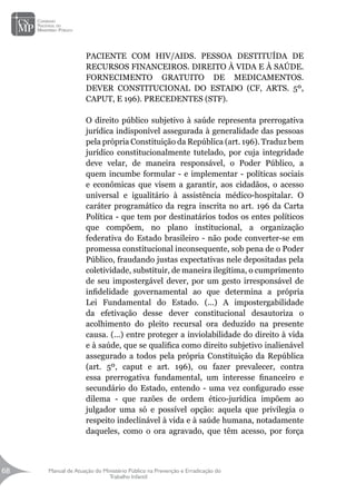 Manual de Atuação do Ministério Público na Prevenção e Erradicação do
Trabalho Infantil
68
68
PACIENTE COM HIV/AIDS. PESSOA DESTITUÍDA DE
RECURSOS FINANCEIROS. DIREITO À VIDA E À SAÚDE.
FORNECIMENTO GRATUITO DE MEDICAMENTOS.
DEVER CONSTITUCIONAL DO ESTADO (CF, ARTS. 5º,
CAPUT, E 196). PRECEDENTES (STF).
O direito público subjetivo à saúde representa prerrogativa
jurídica indisponível assegurada à generalidade das pessoas
pela própria Constituição da República (art. 196). Traduz bem
jurídico constitucionalmente tutelado, por cuja integridade
deve velar, de maneira responsável, o Poder Público, a
quem incumbe formular - e implementar - políticas sociais
e econômicas que visem a garantir, aos cidadãos, o acesso
universal e igualitário à assistência médico-hospitalar. O
caráter programático da regra inscrita no art. 196 da Carta
Política - que tem por destinatários todos os entes políticos
que compõem, no plano institucional, a organização
federativa do Estado brasileiro - não pode converter-se em
promessa constitucional inconsequente, sob pena de o Poder
Público, fraudando justas expectativas nele depositadas pela
coletividade, substituir, de maneira ilegítima, o cumprimento
de seu impostergável dever, por um gesto irresponsável de
infidelidade governamental ao que determina a própria
Lei Fundamental do Estado. (...) A impostergabilidade
da efetivação desse dever constitucional desautoriza o
acolhimento do pleito recursal ora deduzido na presente
causa. (...) entre proteger a inviolabilidade do direito à vida
e à saúde, que se qualifica como direito subjetivo inalienável
assegurado a todos pela própria Constituição da República
(art. 5º, caput e art. 196), ou fazer prevalecer, contra
essa prerrogativa fundamental, um interesse financeiro e
secundário do Estado, entendo - uma vez configurado esse
dilema - que razões de ordem ético-jurídica impõem ao
julgador uma só e possível opção: aquela que privilegia o
respeito indeclinável à vida e à saúde humana, notadamente
daqueles, como o ora agravado, que têm acesso, por força
 