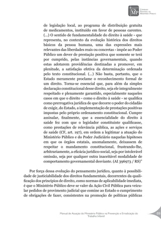 Manual de Atuação do Ministério Público na Prevenção e Erradicação do
Trabalho Infantil
69
de legislação local, ao programa de distribuição gratuita
de medicamentos, instituído em favor de pessoas carentes.
(...) O sentido de fundamentalidade do direito à saúde - que
representa, no contexto da evolução histórica dos direitos
básicos da pessoa humana, uma das expressões mais
relevantes das liberdades reais ou concretas - impõe ao Poder
Público um dever de prestação positiva que somente se terá
por cumprido, pelas instâncias governamentais, quando
estas adotarem providências destinadas a promover, em
plenitude, a satisfação efetiva da determinação ordenada
pelo texto constitucional. (...) Não basta, portanto, que o
Estado meramente proclame o reconhecimento formal de
um direito. Torna-se essencial que, para além da simples
declaração constitucional desse direito, seja ele integralmente
respeitado e plenamente garantido, especialmente naqueles
casos em que o direito - como o direito à saúde - se qualifica
como prerrogativa jurídica de que decorre o poder do cidadão
de exigir, do Estado, a implementação de prestações positivas
impostas pelo próprio ordenamento constitucional. Cumpre
assinalar, finalmente, que a essencialidade do direito à
saúde fez com que o legislador constituinte qualificasse,
como prestações de relevância pública, as ações e serviços
de saúde (CF, art. 197), em ordem a legitimar a atuação do
Ministério Público e do Poder Judiciário naquelas hipóteses
em que os órgãos estatais, anomalamente, deixassem de
respeitar o mandamento constitucional, frustrando-lhe,
arbitrariamente, a eficácia jurídico-social, seja por intolerável
omissão, seja por qualquer outra inaceitável modalidade de
comportamento governamental desviante. (AI 396973 / RS)”
Por força dessa evolução do pensamento jurídico, quanto à possibili-
dade de justiciabilidade dos direitos fundamentais, decorrentes da quali-
ficação dos princípios de direito, como normas de aplicabilidade imediata,
é que o Ministério Público deve se valer da Ação Civil Pública para veicu-
lar pedidos de provimento judicial que comine ao Estado o cumprimento
de obrigações de fazer, consistentes na promoção de políticas públicas
 