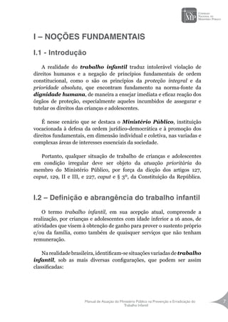 Manual de Atuação do Ministério Público na Prevenção e Erradicação do
Trabalho Infantil
7
I – NOÇÕES FUNDAMENTAIS
I.1 - Introdução
A realidade do trabalho infantil traduz intolerável violação de
direitos humanos e a negação de princípios fundamentais de ordem
constitucional, como o são os princípios da proteção integral e da
prioridade absoluta, que encontram fundamento na norma-fonte da
dignidade humana, de maneira a ensejar imediata e eficaz reação dos
órgãos de proteção, especialmente aqueles incumbidos de assegurar e
tutelar os direitos das crianças e adolescentes.
É nesse cenário que se destaca o Ministério Público, instituição
vocacionada à defesa da ordem jurídico-democrática e à promoção dos
direitos fundamentais, em dimensão individual e coletiva, nas variadas e
complexas áreas de interesses essenciais da sociedade.
Portanto, qualquer situação de trabalho de crianças e adolescentes
em condição irregular deve ser objeto da atuação prioritária do
membro do Ministério Público, por força da dicção dos artigos 127,
caput, 129, II e III, e 227, caput e § 3º, da Constituição da República.
I.2 – Definição e abrangência do trabalho infantil
O termo trabalho infantil, em sua acepção atual, compreende a
realização, por crianças e adolescentes com idade inferior a 16 anos, de
atividades que visem à obtenção de ganho para prover o sustento próprio
e/ou da família, como também de quaisquer serviços que não tenham
remuneração.
Na realidade brasileira, identificam-se situações variadas de trabalho
infantil, sob as mais diversas configurações, que podem ser assim
classificadas:
 