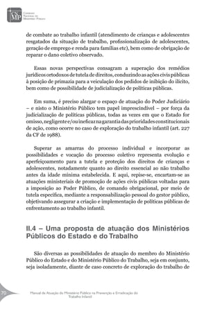 Manual de Atuação do Ministério Público na Prevenção e Erradicação do
Trabalho Infantil
70
70
de combate ao trabalho infantil (atendimento de crianças e adolescentes
resgatados da situação de trabalho, profissionalização de adolescentes,
geração de emprego e renda para famílias etc), bem como de obrigação de
reparar o dano coletivo observado.
Essas novas perspectivas consagram a superação dos remédios
jurídicosortodoxosdetuteladedireitos,conduzindoasaçõescivispúblicas
à posição de primazia para a veiculação dos pedidos de inibição do ilícito,
bem como de possibilidade de judicialização de políticas públicas.
Em suma, é preciso alargar o espaço de atuação do Poder Judiciário
– e nisto o Ministério Público tem papel imprescindível – por força da
judicialização de políticas públicas, todas as vezes em que o Estado for
omisso,negligentee/ouineficaznagarantiadasprioridadesconstitucionais
de ação, como ocorre no caso de exploração do trabalho infantil (art. 227
da CF de 1988).
Superar as amarras do processo individual e incorporar as
possibilidades e vocação do processo coletivo representa evolução e
aperfeiçoamento para a tutela e proteção dos direitos de crianças e
adolescentes, notadamente quanto ao direito essencial ao não trabalho
antes da idade mínima estabelecida. E aqui, repise-se, encartam-se as
atuações ministeriais de promoção de ações civis públicas voltadas para
a imposição ao Poder Público, de comando obrigacional, por meio de
tutela específica, mediante a responsabilização pessoal do gestor público,
objetivando assegurar a criação e implementação de políticas públicas de
enfrentamento ao trabalho infantil.
		
II.4 – Uma proposta de atuação dos Ministérios
Públicos do Estado e do Trabalho
		
	
São diversas as possibilidades de atuação do membro do Ministério
Público do Estado e do Ministério Público do Trabalho, seja em conjunto,
seja isoladamente, diante de caso concreto de exploração do trabalho de
 