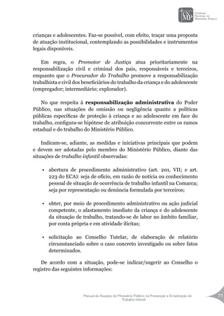 Manual de Atuação do Ministério Público na Prevenção e Erradicação do
Trabalho Infantil
71
crianças e adolescentes. Faz-se possível, com efeito, traçar uma proposta
de atuação institucional, contemplando as possibilidades e instrumentos
legais disponíveis.
Em regra, o Promotor de Justiça atua prioritariamente na
responsabilização civil e criminal dos pais, responsáveis e terceiros,
enquanto que o Procurador do Trabalho promove a responsabilização
trabalhista e civil dos beneficiários do trabalho da criança e do adolescente
(empregador; intermediário; explorador).
		
No que respeita à responsabilização administrativa do Poder
Público, nas situações de omissão ou negligência quanto a políticas
públicas específicas de proteção à criança e ao adolescente em face do
trabalho, configura-se hipótese de atribuição concorrente entre os ramos
estadual e do trabalho do Ministério Público.
Indicam-se, adiante, as medidas e iniciativas principais que podem
e devem ser adotadas pelo membro do Ministério Público, diante das
situações de trabalho infantil observadas:
•	 abertura de procedimento administrativo (art. 201, VII; e art.
223 do ECA): seja de ofício, em razão de notícia ou conhecimento
pessoal de situação de ocorrência de trabalho infantil na Comarca;
seja por representação ou denúncia formulada por terceiros;
•	 obter, por meio de procedimento administrativo ou ação judicial
competente, o afastamento imediato da criança e do adolescente
da situação de trabalho, tratando-se de labor no âmbito familiar,
por conta própria e em atividade ilícitas;
•	 solicitação ao Conselho Tutelar, de elaboração de relatório
circunstanciado sobre o caso concreto investigado ou sobre fatos
determinados.
De acordo com a situação, pode-se indicar/sugerir ao Conselho o
registro das seguintes informações:
 