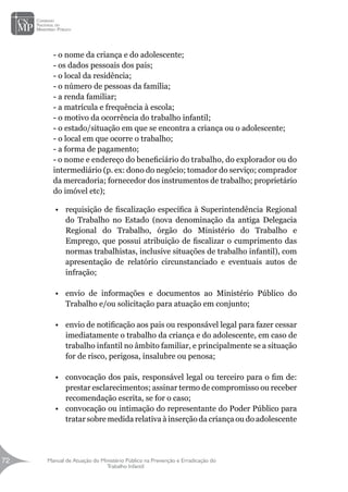 Manual de Atuação do Ministério Público na Prevenção e Erradicação do
Trabalho Infantil
72
72
- o nome da criança e do adolescente;
- os dados pessoais dos pais;
- o local da residência;
- o número de pessoas da família;
- a renda familiar;
- a matrícula e frequência à escola;
- o motivo da ocorrência do trabalho infantil;
- o estado/situação em que se encontra a criança ou o adolescente;
- o local em que ocorre o trabalho;
- a forma de pagamento;
- o nome e endereço do beneficiário do trabalho, do explorador ou do
intermediário (p. ex: dono do negócio; tomador do serviço; comprador
da mercadoria; fornecedor dos instrumentos de trabalho; proprietário
do imóvel etc);
•	 requisição de fiscalização específica à Superintendência Regional
do Trabalho no Estado (nova denominação da antiga Delegacia
Regional do Trabalho, órgão do Ministério do Trabalho e
Emprego, que possui atribuição de fiscalizar o cumprimento das
normas trabalhistas, inclusive situações de trabalho infantil), com
apresentação de relatório circunstanciado e eventuais autos de
infração;
•	 envio de informações e documentos ao Ministério Público do
Trabalho e/ou solicitação para atuação em conjunto;
•	 envio de notificação aos pais ou responsável legal para fazer cessar
imediatamente o trabalho da criança e do adolescente, em caso de
trabalho infantil no âmbito familiar, e principalmente se a situação
for de risco, perigosa, insalubre ou penosa;
•	 convocação dos pais, responsável legal ou terceiro para o fim de:
prestar esclarecimentos; assinar termo de compromisso ou receber
recomendação escrita, se for o caso;
•	 convocação ou intimação do representante do Poder Público para
tratar sobre medida relativa à inserção da criança ou do adolescente
 
