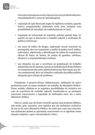 Manual de Atuação do Ministério Público na Prevenção e Erradicação do
Trabalho Infantil
74
74
(inserçãoemprogramasocial;ingressoemcursoprofissionalizante;
encaminhamento a curso de aprendizagem);
•	
•	 requisição de ação fiscal pelo órgão da vigilância sanitária, quando
houver irregularidades ambientais nesta área, inclusive com
possibilidade de interdição do estabelecimento ou local;
•	 requisição de instauração de inquérito policial, quando haja, no
quadro em que se desenvolve o trabalho infantil, a verificação de
práticas criminosas;
•	 em casos de tráfico de drogas, exploração sexual comercial ou
pornografia, deve ser requisitado o auxílio da polícia (civil, militar,
rodoviária), objetivando a identificação da cadeia de responsáveis
(donos de bares, de boates, de postos de gasolina, cafetinas,
clientes) e a responsabilização criminal;
•	 nas situações em que a ocorrência ou perpetuação do trabalho
infantil decorra de omissão, inércia ou ineficiência do Poder Público
no cumprimento das ações administrativas que lhes impõe, por de-
ver constitucional, deve ser cobrada a realização de política pública
adequada para solução do problema.
	
Finalmente, é possível divisar, didaticamente, atribuições de maior
pertinência entre os ramos estadual e do trabalho do Ministério Público.
Nesse sentido, alinham-se as seguintes possibilidades de iniciativa em
caso de ocorrência de trabalho infantil, ressalvando-se as anotações
anteriores concernentes à repartição de atribuições entre um e outro
Ministério Público.
Gize-se, ainda, que tal elenco constitui apenas uma proposta didática,
não sendo, pois, exaustiva, nem significa que são atribuições exclusivas
de um ou de outro Ministério Público, de modo que, num caso concreto,
tais atribuições podem se apresentar concorrentes ou se aglutinar numa
atuação conjunta, o que é recomendável e eficaz.
 