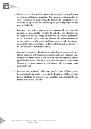Manual de Atuação do Ministério Público na Prevenção e Erradicação do
Trabalho Infantil
76
76
•	 instaurarprocedimentodeinvestigaçãoparaapurarocumprimento
da cota obrigatória de aprendizes das empresas, na forma do art.
428 e seguintes da CLT, firmando Termos de Compromisso de
Conduta ou ajuizando as devidas ações, para imputação de tal
responsabilidade.
•	 ingressar com ação, como substituto processual, em favor da
criança e do adolescente retirados do trabalho, nas situações em
que haja prestação de serviço em benefício de terceiro, pleiteando
todos os direitos, sejam empregatícios ou não, sejam contratuais
ou rescisórios e, ainda, previdenciários, além de indenização por
danos materiais e/ou morais, em face do tomador, beneficiário e/
ou intermediário, de forma solidária;
•	 ingressar com ação civil pública, nas situações em que se configure
ofensa a direitos individuais homogêneos, coletivos e difusos, com
objetivo de: fazer cessar a situação de trabalho infantil; adotar
providências necessárias para a sua não-reincidência; bem como
obter-se a condenação dos responsáveis em indenização por dano
moral coletivo;
•	 ingressar com ação civil pública em face do Poder Público, para a
implementação, correção ou ampliação de política pública voltada
para a proteção de crianças e adolescentes, especificamente em
face da situação de trabalho.
 