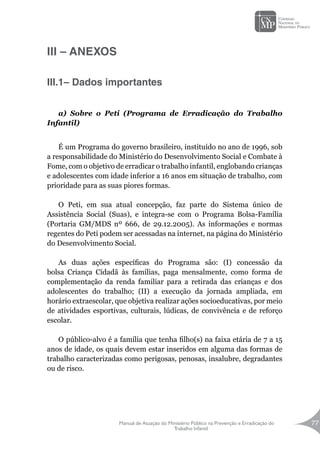 Manual de Atuação do Ministério Público na Prevenção e Erradicação do
Trabalho Infantil
77
III – ANEXOS
III.1– Dados importantes
a) Sobre o Peti (Programa de Erradicação do Trabalho
Infantil)
É um Programa do governo brasileiro, instituído no ano de 1996, sob
a responsabilidade do Ministério do Desenvolvimento Social e Combate à
Fome, com o objetivo de erradicar o trabalho infantil, englobando crianças
e adolescentes com idade inferior a 16 anos em situação de trabalho, com
prioridade para as suas piores formas.
O Peti, em sua atual concepção, faz parte do Sistema único de
Assistência Social (Suas), e integra-se com o Programa Bolsa-Família
(Portaria GM/MDS nº 666, de 29.12.2005). As informações e normas
regentes do Peti podem ser acessadas na internet, na página do Ministério
do Desenvolvimento Social.
As duas ações específicas do Programa são: (I) concessão da
bolsa Criança Cidadã às famílias, paga mensalmente, como forma de
complementação da renda familiar para a retirada das crianças e dos
adolescentes do trabalho; (II) a execução da jornada ampliada, em
horário extraescolar, que objetiva realizar ações socioeducativas, por meio
de atividades esportivas, culturais, lúdicas, de convivência e de reforço
escolar.
O público-alvo é a família que tenha filho(s) na faixa etária de 7 a 15
anos de idade, os quais devem estar inseridos em alguma das formas de
trabalho caracterizadas como perigosas, penosas, insalubre, degradantes
ou de risco.
 