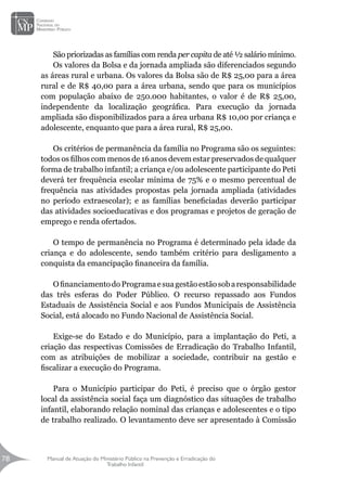 Manual de Atuação do Ministério Público na Prevenção e Erradicação do
Trabalho Infantil
78
78
São priorizadas as famílias com renda per capita de até ½ salário mínimo.
Os valores da Bolsa e da jornada ampliada são diferenciados segundo
as áreas rural e urbana. Os valores da Bolsa são de R$ 25,00 para a área
rural e de R$ 40,00 para a área urbana, sendo que para os municípios
com população abaixo de 250.000 habitantes, o valor é de R$ 25,00,
independente da localização geográfica. Para execução da jornada
ampliada são disponibilizados para a área urbana R$ 10,00 por criança e
adolescente, enquanto que para a área rural, R$ 25,00.
Os critérios de permanência da família no Programa são os seguintes:
todos os filhos com menos de 16 anos devem estar preservados de qualquer
forma de trabalho infantil; a criança e/ou adolescente participante do Peti
deverá ter frequência escolar mínima de 75% e o mesmo percentual de
frequência nas atividades propostas pela jornada ampliada (atividades
no período extraescolar); e as famílias beneficiadas deverão participar
das atividades socioeducativas e dos programas e projetos de geração de
emprego e renda ofertados.
O tempo de permanência no Programa é determinado pela idade da
criança e do adolescente, sendo também critério para desligamento a
conquista da emancipação financeira da família.
OfinanciamentodoProgramaesuagestãoestãosobaresponsabilidade
das três esferas do Poder Público. O recurso repassado aos Fundos
Estaduais de Assistência Social e aos Fundos Municipais de Assistência
Social, está alocado no Fundo Nacional de Assistência Social.
Exige-se do Estado e do Município, para a implantação do Peti, a
criação das respectivas Comissões de Erradicação do Trabalho Infantil,
com as atribuições de mobilizar a sociedade, contribuir na gestão e
fiscalizar a execução do Programa.
Para o Município participar do Peti, é preciso que o órgão gestor
local da assistência social faça um diagnóstico das situações de trabalho
infantil, elaborando relação nominal das crianças e adolescentes e o tipo
de trabalho realizado. O levantamento deve ser apresentado à Comissão
 