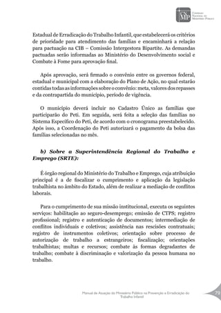 Manual de Atuação do Ministério Público na Prevenção e Erradicação do
Trabalho Infantil
79
Estadual de Erradicação do Trabalho Infantil, que estabelecerá os critérios
de prioridade para atendimento das famílias e encaminhará a relação
para pactuação na CIB – Comissão Intergestora Bipartite. As demandas
pactuadas serão informadas ao Ministério do Desenvolvimento social e
Combate à Fome para aprovação final.
Após aprovação, será firmado o convênio entre os governos federal,
estadual e municipal com a elaboração do Plano de Ação, no qual estarão
contidas todas as informações sobre o convênio: meta, valores dos repasses
e da contrapartida do município, período de vigência.
O município deverá incluir no Cadastro Único as famílias que
participarão do Peti. Em seguida, será feita a seleção das famílias no
Sistema Específico do Peti, de acordo com o cronograma preestabelecido.
Após isso, a Coordenação do Peti autorizará o pagamento da bolsa das
famílias selecionadas no mês.
b) Sobre a Superintendência Regional do Trabalho e
Emprego (SRTE):
É órgão regional do Ministério do Trabalho e Emprego, cuja atribuição
principal é a de fiscalizar o cumprimento e aplicação da legislação
trabalhista no âmbito do Estado, além de realizar a mediação de conflitos
laborais.
Para o cumprimento de sua missão institucional, executa os seguintes
serviços: habilitação ao seguro-desemprego; emissão de CTPS; registro
profissional; registro e autenticação de documentos; intermediação de
conflitos individuais e coletivos; assistência nas rescisões contratuais;
registro de instrumentos coletivos; orientação sobre processo de
autorização de trabalho a estrangeiros; fiscalização; orientações
trabalhistas; multas e recursos; combate às formas degradantes de
trabalho; combate à discriminação e valorização da pessoa humana no
trabalho.
 