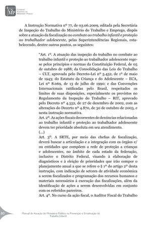 Manual de Atuação do Ministério Público na Prevenção e Erradicação do
Trabalho Infantil
80
80
A Instrução Normativa nº 77, de 03.06.2009, editada pela Secretária
de Inspeção do Trabalho do Ministério do Trabalho e Emprego, dispôs
sobre a atuação da fiscalização no combate ao trabalho infantil e proteção
ao trabalhador adolescente, pelas Superintendências Regionais, esta-
belecendo, dentre outros pontos, os seguintes:
“Art. 1º. A atuação das inspeção do trabalho no combate ao
trabalho infantil e proteção ao trabalhador adolescente rege-
se pelos princípios e normas da Constituição Federal, de 05
de outubro de 1988; da Consolidação das Leis do Trabalho
– CLT, aprovada pelo Decreto-Lei nº 5.452, de 1º de maio
de 1943; do Estatuto da Criança e do Adolescente – ECA,
Lei nº 8.069, de 13 de julho de 1990; e das Convenções
Internacionais ratificadas pelo Brasil, respeitados os
limites de suas disposições, especialmente os previstos no
Regulamento da Inspeção do Trabalho – RIT, aprovado
pelo Decreto nº 4.552, de 27 de dezembro de 2002, com as
alterações do Decerto nº 4.870, de 30 de outubro de 2003, e
nesta instrução normativa.
Art. 2º. As ações fiscais decorrentes de denúncias relacionadas
ao trabalho infantil e proteção ao trabalhador adolescente
devem ter prioridade absoluta em seu atendimento.
(...)
Art. 3º. A SRTE, por meio das chefias de fiscalização,
deverá buscar a articulação e a integração com os órgãos e/
ou entidades que compõem a rede de proteção a crianças
e adolescentes, no âmbito de cada estado da federação,
inclusive o Distrito Federal, visando à elaboração de
diagnósticos e à eleição de prioridades que irão compor o
planejamento anual a que se refere o § 1º do artigo 2º desta
instrução, com indicação de setores de atividade econômica
a serem fiscalizados e programação dos recursos humanos e
materiais necessários à execução das fiscalizações, além da
identificação de ações a serem desenvolvidas em conjunto
com os referidos parceiros.
Art. 4º. No curso da ação fiscal, o Auditor Fiscal do Trabalho
 