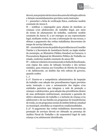 Manual de Atuação do Ministério Público na Prevenção e Erradicação do
Trabalho Infantil
81
deverá,semprejuízodalavraturadosautosdeinfraçãocabíveis
e demais encaminhamentos previstos nesta instrução:
I – preencher a ficha de verificação física, conforme modelo
constante do Anexo I;
II – notificar o empregador para afastar de imediato as
crianças e/ou adolescentes do trabalho ilegal, por meio
do termo de afastamento do trabalho, conforme modelo
constante do Anexo II, a ser entregue ao seu representante
legal, mediante recibo, ou com a informação de sua recusa, e
efetuar o pagamento das verbas trabalhistas decorrentes do
tempo de serviço laborado;
III–encaminhartermodepedidodeprovidênciasaoConselho
Tutelar e à Secretaria de Assistência Social, ou órgão similar
do município, ao Ministério Público Estadual na Comarca, à
Procuradoria Regional do Ministério Público do Trabalho no
estado, conforme modelo constante do anexo III;
IV–elaborarrelatóriocircunstanciadoàchefiadafiscalização,
com cópias dos autos de infração lavrados e dos termos
emitidos, para remessa aos Conselhos de Direito da Criança
e do Adolescente, no âmbito das três esferas de governo,
quando couber.
(...)
§ 2º. Exaure-se a competência administrativa da inspeção
do trabalho com adoção dos procedimentos legais previstos
nesta instrução e com o acionamento dos órgãos e/ou
entidades parceiros que integram a rede de proteção a
crianças e adolescentes, para adoção das providências dentro
de suas atribuições institucionais, mormente a garantia do
efetivo afastamento do trabalho e a inclusão da criança e/ou
adolescente e de sua família em programas de transferências
de renda, ou em programas sociais de âmbito federal, estadual
ou municipal, atendidas as respectivas condicionalidades.
§ 4º. O pagamento das verbas trabalhistas decorrentes da
prestação de serviços deverá ser efetuado na presença do
Auditor Fiscal do Trabalho e do responsável legal de cada
criança e/ou adolescente identificado.
 