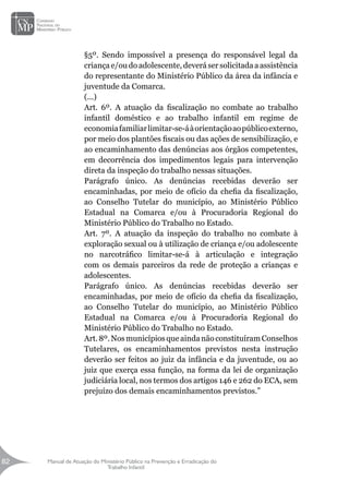 Manual de Atuação do Ministério Público na Prevenção e Erradicação do
Trabalho Infantil
82
82
§5º. Sendo impossível a presença do responsável legal da
criançae/oudoadolescente, deverá ser solicitada aassistência
do representante do Ministério Público da área da infância e
juventude da Comarca.
(...)
Art. 6º. A atuação da fiscalização no combate ao trabalho
infantil doméstico e ao trabalho infantil em regime de
economiafamiliarlimitar-se-áàorientaçãoaopúblicoexterno,
por meio dos plantões fiscais ou das ações de sensibilização, e
ao encaminhamento das denúncias aos órgãos competentes,
em decorrência dos impedimentos legais para intervenção
direta da inspeção do trabalho nessas situações.
Parágrafo único. As denúncias recebidas deverão ser
encaminhadas, por meio de ofício da chefia da fiscalização,
ao Conselho Tutelar do município, ao Ministério Público
Estadual na Comarca e/ou à Procuradoria Regional do
Ministério Público do Trabalho no Estado.
Art. 7º. A atuação da inspeção do trabalho no combate à
exploração sexual ou à utilização de criança e/ou adolescente
no narcotráfico limitar-se-á à articulação e integração
com os demais parceiros da rede de proteção a crianças e
adolescentes.
Parágrafo único. As denúncias recebidas deverão ser
encaminhadas, por meio de ofício da chefia da fiscalização,
ao Conselho Tutelar do município, ao Ministério Público
Estadual na Comarca e/ou à Procuradoria Regional do
Ministério Público do Trabalho no Estado.
Art.8º.NosmunicípiosqueaindanãoconstituíramConselhos
Tutelares, os encaminhamentos previstos nesta instrução
deverão ser feitos ao juiz da infância e da juventude, ou ao
juiz que exerça essa função, na forma da lei de organização
judiciária local, nos termos dos artigos 146 e 262 do ECA, sem
prejuízo dos demais encaminhamentos previstos.”
 