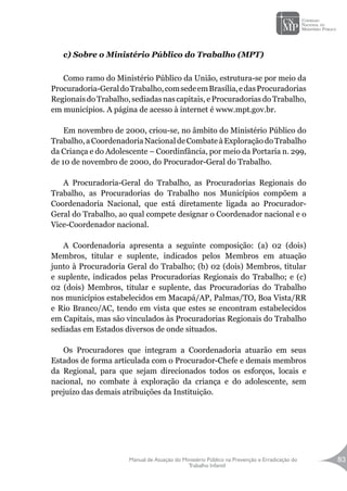 Manual de Atuação do Ministério Público na Prevenção e Erradicação do
Trabalho Infantil
83
c) Sobre o Ministério Público do Trabalho (MPT)
Como ramo do Ministério Público da União, estrutura-se por meio da
Procuradoria-GeraldoTrabalho,comsedeemBrasília,edasProcuradorias
Regionais do Trabalho, sediadas nas capitais, e Procuradorias do Trabalho,
em municípios. A página de acesso à internet é www.mpt.gov.br.
Em novembro de 2000, criou-se, no âmbito do Ministério Público do
Trabalho,aCoordenadoriaNacionaldeCombateàExploraçãodoTrabalho
da Criança e do Adolescente – Coordinfância, por meio da Portaria n. 299,
de 10 de novembro de 2000, do Procurador-Geral do Trabalho.
A Procuradoria-Geral do Trabalho, as Procuradorias Regionais do
Trabalho, as Procuradorias do Trabalho nos Municípios compõem a
Coordenadoria Nacional, que está diretamente ligada ao Procurador-
Geral do Trabalho, ao qual compete designar o Coordenador nacional e o
Vice-Coordenador nacional.
A Coordenadoria apresenta a seguinte composição: (a) 02 (dois)
Membros, titular e suplente, indicados pelos Membros em atuação
junto à Procuradoria Geral do Trabalho; (b) 02 (dois) Membros, titular
e suplente, indicados pelas Procuradorias Regionais do Trabalho; e (c)
02 (dois) Membros, titular e suplente, das Procuradorias do Trabalho
nos municípios estabelecidos em Macapá/AP, Palmas/TO, Boa Vista/RR
e Rio Branco/AC, tendo em vista que estes se encontram estabelecidos
em Capitais, mas são vinculados às Procuradorias Regionais do Trabalho
sediadas em Estados diversos de onde situados.
Os Procuradores que integram a Coordenadoria atuarão em seus
Estados de forma articulada com o Procurador-Chefe e demais membros
da Regional, para que sejam direcionados todos os esforços, locais e
nacional, no combate à exploração da criança e do adolescente, sem
prejuízo das demais atribuições da Instituição.
 