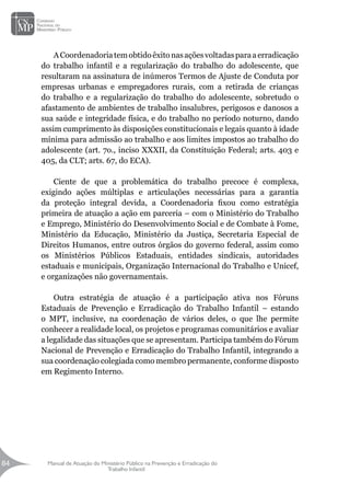 Manual de Atuação do Ministério Público na Prevenção e Erradicação do
Trabalho Infantil
84
84
ACoordenadoriatemobtidoêxitonasaçõesvoltadasparaaerradicação
do trabalho infantil e a regularização do trabalho do adolescente, que
resultaram na assinatura de inúmeros Termos de Ajuste de Conduta por
empresas urbanas e empregadores rurais, com a retirada de crianças
do trabalho e a regularização do trabalho do adolescente, sobretudo o
afastamento de ambientes de trabalho insalubres, perigosos e danosos a
sua saúde e integridade física, e do trabalho no período noturno, dando
assim cumprimento às disposições constitucionais e legais quanto à idade
mínima para admissão ao trabalho e aos limites impostos ao trabalho do
adolescente (art. 7o., inciso XXXII, da Constituição Federal; arts. 403 e
405, da CLT; arts. 67, do ECA).
Ciente de que a problemática do trabalho precoce é complexa,
exigindo ações múltiplas e articulações necessárias para a garantia
da proteção integral devida, a Coordenadoria fixou como estratégia
primeira de atuação a ação em parceria – com o Ministério do Trabalho
e Emprego, Ministério do Desenvolvimento Social e de Combate à Fome,
Ministério da Educação, Ministério da Justiça, Secretaria Especial de
Direitos Humanos, entre outros órgãos do governo federal, assim como
os Ministérios Públicos Estaduais, entidades sindicais, autoridades
estaduais e municipais, Organização Internacional do Trabalho e Unicef,
e organizações não governamentais.
Outra estratégia de atuação é a participação ativa nos Fóruns
Estaduais de Prevenção e Erradicação do Trabalho Infantil – estando
o MPT, inclusive, na coordenação de vários deles, o que lhe permite
conhecer a realidade local, os projetos e programas comunitários e avaliar
a legalidade das situações que se apresentam. Participa também do Fórum
Nacional de Prevenção e Erradicação do Trabalho Infantil, integrando a
sua coordenação colegiada como membro permanente, conforme disposto
em Regimento Interno.
 