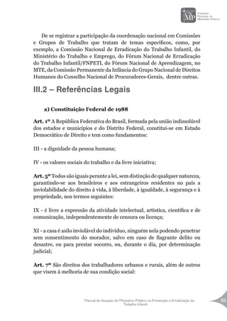 Manual de Atuação do Ministério Público na Prevenção e Erradicação do
Trabalho Infantil
85
De se registrar a participação da coordenação nacional em Comissões
e Grupos de Trabalho que tratam de temas específicos, como, por
exemplo, a Comissão Nacional de Erradicação do Trabalho Infantil, do
Ministério do Trabalho e Emprego, do Fórum Nacional de Erradicação
do Trabalho Infantil/FNPETI, do Fórum Nacional de Aprendizagem, no
MTE, da Comissão Permanente da Infância do Grupo Nacional de Direitos
Humanos do Conselho Nacional de Procuradores-Gerais, dentre outras.
III.2 – Referências Legais
a) Constituição Federal de 1988
Art. 1º A República Federativa do Brasil, formada pela união indissolúvel
dos estados e municípios e do Distrito Federal, constitui-se em Estado
Democrático de Direito e tem como fundamentos:
III - a dignidade da pessoa humana;
IV - os valores sociais do trabalho e da livre iniciativa;
Art. 5º Todos são iguais perante a lei, sem distinção de qualquer natureza,
garantindo-se aos brasileiros e aos estrangeiros residentes no país a
inviolabilidade do direito à vida, à liberdade, à igualdade, à segurança e à
propriedade, nos termos seguintes:
IX - é livre a expressão da atividade intelectual, artística, científica e de
comunicação, independentemente de censura ou licença;
XI - a casa é asilo inviolável do indivíduo, ninguém nela podendo penetrar
sem consentimento do morador, salvo em caso de flagrante delito ou
desastre, ou para prestar socorro, ou, durante o dia, por determinação
judicial;
Art. 7º São direitos dos trabalhadores urbanos e rurais, além de outros
que visem à melhoria de sua condição social:
 