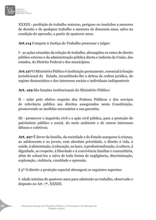 Manual de Atuação do Ministério Público na Prevenção e Erradicação do
Trabalho Infantil
86
86
XXXIII - proibição de trabalho noturno, perigoso ou insalubre a menores
de dezoito e de qualquer trabalho a menores de dezesseis anos, salvo na
condição de aprendiz, a partir de quatorze anos;
Art.114 Compete à Justiça do Trabalho processar e julgar:
I - as ações oriundas da relação de trabalho, abrangidos os entes de direito
público externo e da administração pública direta e indireta da União, dos
estados, do Distrito Federal e dos municípios;
Art.127 O Ministério Público é instituição permanente, essencial à função
jurisdicional do Estado, incumbindo-lhe a defesa da ordem jurídica, do
regime democrático e dos interesses sociais e individuais indisponíveis
Art. 129 São funções institucionais do Ministério Público:
II - zelar pelo efetivo respeito dos Poderes Públicos e dos serviços
de relevância pública aos direitos assegurados nesta Constituição,
promovendo as medidas necessárias a sua garantia;
III - promover o inquérito civil e a ação civil pública, para a proteção do
patrimônio público e social, do meio ambiente e de outros interesses
difusos e coletivos;
Art. 227 É dever da família, da sociedade e do Estado assegurar à criança,
ao adolescente e ao jovem, com absoluta prioridade, o direito à vida, à
saúde, à alimentação, à educação, ao lazer, à profissionalização, à cultura, à
dignidade, ao respeito, à liberdade e à convivência familiar e comunitária,
além de colocá-los a salvo de toda forma de negligência, discriminação,
exploração, violência, crueldade e opressão.
§ 3º O direito a proteção especial abrangerá os seguintes aspectos:
I- idade mínima de quatorze anos para admissão ao trabalho, observado o
disposto no Art. 7º, XXXIII.
 