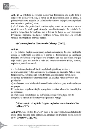 Manual de Atuação do Ministério Público na Prevenção e Erradicação do
Trabalho Infantil
90
90
Art. 29 A entidade de prática desportiva formadora do atleta terá o
direito de assinar com ele, a partir de 16 (dezesseis) anos de idade, o
primeiro contrato especial de trabalho desportivo, cujo prazo não poderá
ser superior a 5 (cinco) anos:
§ 4º. O atleta não profissional em formação, maior de quatorze e menor
de vinte anos de idade, poderá receber auxílio financeiro da entidade de
prática desportiva formadora, sob a forma de bolsa de aprendizagem
livremente pactuada mediante contrato formal, sem que seja gerado
vínculo empregatício entre as partes.
e) Convenção dos Direitos da Criança (ONU)
Art.32
1 – Os Estados Partes reconhecem o direito da criança de estar protegida
contra a exploração econômica e contra o desempenho de qualquer
trabalho que possa ser perigoso ou interferir em sua educação, ou que
seja nocivo para sua saúde o para seu desenvolvimento físico, mental,
espiritual, moral ou social.
2 – Os Estados Partes adotarão medidas legislativas, sociais e
educacionais com vistas a assegurar a aplicação do presente Artigo. Com
tal propósito, e levando em consideração as disposições pertinentes
de outros instrumentos internacionais, os Estados Partes deverão, em
particular:
a) estabelecer uma idade mínima ou idades mínimas para a admissão em
emprego;
b) estabelecer regulamentação apropriada relativa a horários e condições
de emprego;
c) estabelecer penalidades ou outras sanções apropriadas a fim de
assegurar o cumprimento efetivo do presente Artigo
f) Convenção nº 138 da Organização Internacional do Tra
balho (OIT)
Art. 2º Para os efeitos do art. 2º, item 1, da Convenção, fica estabelecido
que a idade mínima para admissão a emprego ou trabalho é de dezesseis
anos. (Decreto 4134/02)
 