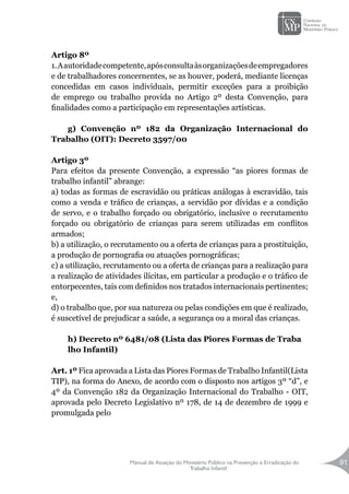 Manual de Atuação do Ministério Público na Prevenção e Erradicação do
Trabalho Infantil
91
Artigo 8º
1.Aautoridadecompetente,apósconsultaàsorganizaçõesdeempregadores
e de trabalhadores concernentes, se as houver, poderá, mediante licenças
concedidas em casos individuais, permitir exceções para a proibição
de emprego ou trabalho provida no Artigo 2º desta Convenção, para
finalidades como a participação em representações artísticas.
g) Convenção nº 182 da Organização Internacional do
Trabalho (OIT): Decreto 3597/00
Artigo 3º
Para efeitos da presente Convenção, a expressão “as piores formas de
trabalho infantil” abrange:
a) todas as formas de escravidão ou práticas análogas à escravidão, tais
como a venda e tráfico de crianças, a servidão por dívidas e a condição
de servo, e o trabalho forçado ou obrigatório, inclusive o recrutamento
forçado ou obrigatório de crianças para serem utilizadas em conflitos
armados;
b) a utilização, o recrutamento ou a oferta de crianças para a prostituição,
a produção de pornografia ou atuações pornográficas;
c) a utilização, recrutamento ou a oferta de crianças para a realização para
a realização de atividades ilícitas, em particular a produção e o tráfico de
entorpecentes, tais com definidos nos tratados internacionais pertinentes;
e,
d) o trabalho que, por sua natureza ou pelas condições em que é realizado,
é suscetível de prejudicar a saúde, a segurança ou a moral das crianças.
h) Decreto nº 6481/08 (Lista das Piores Formas de Traba
lho Infantil)
Art. 1º Fica aprovada a Lista das Piores Formas de Trabalho Infantil(Lista
TIP), na forma do Anexo, de acordo com o disposto nos artigos 3º “d”, e
4º da Convenção 182 da Organização Internacional do Trabalho - OIT,
aprovada pelo Decreto Legislativo nº 178, de 14 de dezembro de 1999 e
promulgada pelo
 