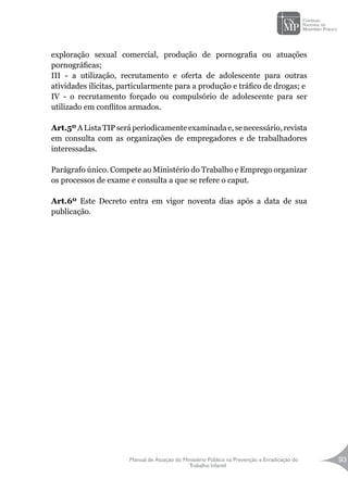 Manual de Atuação do Ministério Público na Prevenção e Erradicação do
Trabalho Infantil
93
exploração sexual comercial, produção de pornografia ou atuações
pornográficas;
III - a utilização, recrutamento e oferta de adolescente para outras
atividades ilícitas, particularmente para a produção e tráfico de drogas; e
IV - o recrutamento forçado ou compulsório de adolescente para ser
utilizado em conflitos armados.
Art.5ºAListaTIPseráperiodicamente examinadae,se necessário,revista
em consulta com as organizações de empregadores e de trabalhadores
interessadas.
Parágrafo único. Compete ao Ministério do Trabalho e Emprego organizar
os processos de exame e consulta a que se refere o caput.
Art.6º Este Decreto entra em vigor noventa dias após a data de sua
publicação.
 