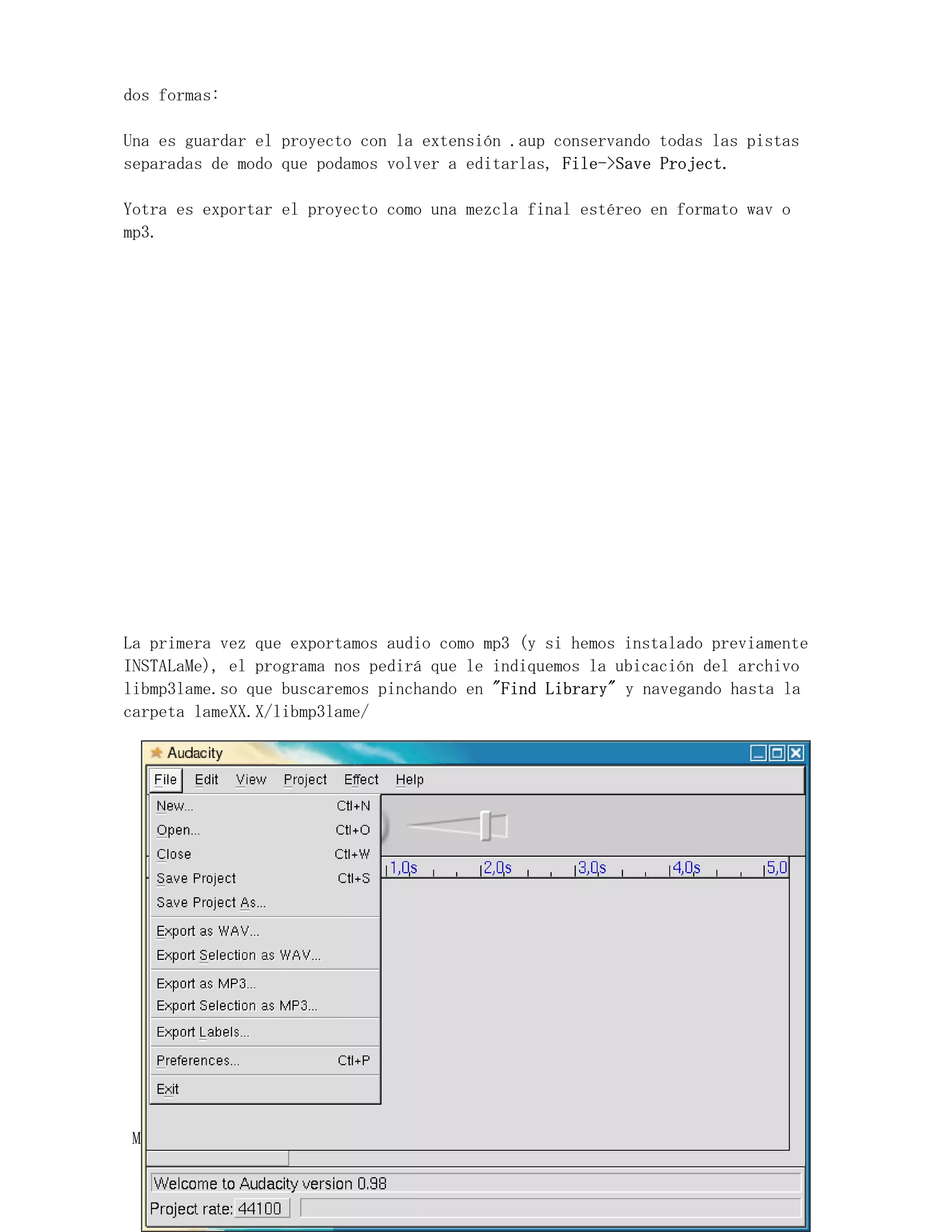 dos formas:

Una es guardar el proyecto con la extensión .aup conservando todas las pistas
separadas de modo que podamos volver a editarlas, File->Save Project.

Yotra es exportar el proyecto como una mezcla final estéreo en formato wav o
mp3.




La primera vez que exportamos audio como mp3 (y si hemos instalado previamente
INSTALaMe), el programa nos pedirá que le indiquemos la ubicación del archivo
libmp3lame.so que buscaremos pinchando en "Find Library" y navegando hasta la
carpeta lameXX.X/libmp3lame/




MúsicaLinEx.................................ÍÍNDICE .....................
 