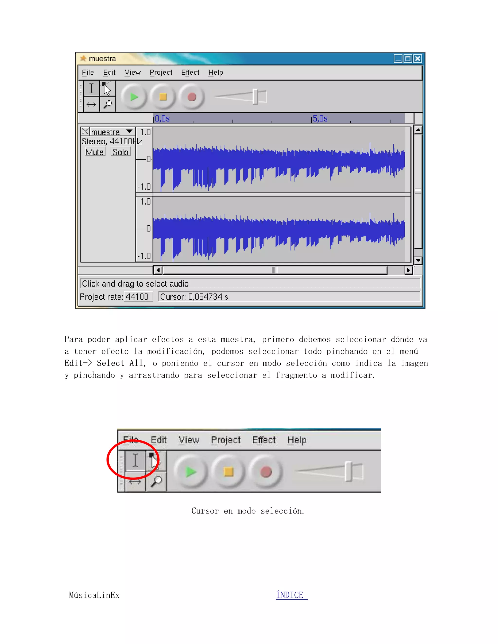Para poder aplicar efectos a esta muestra, primero debemos seleccionar dónde va
a tener efecto la modificación, podemos seleccionar todo pinchando en el menú
Edit-> Select All, o poniendo el cursor en modo selección como indica la imagen
y pinchando y arrastrando para seleccionar el fragmento a modificar.




                           Cursor en modo selección.




MúsicaLinEx.................................ÍÍNDICE .....................
 
