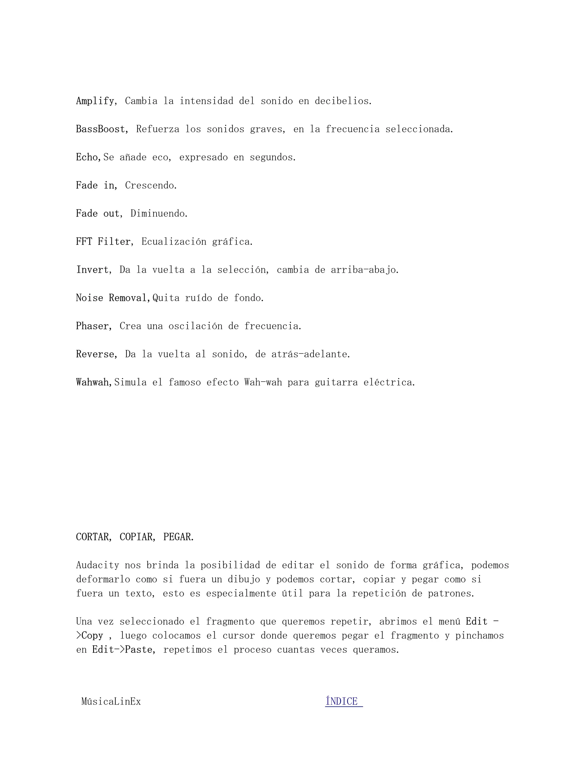 Amplify, Cambia la intensidad del sonido en decibelios.

BassBoost, Refuerza los sonidos graves, en la frecuencia seleccionada.

Echo,Se añade eco, expresado en segundos.

Fade in, Crescendo.

Fade out, Diminuendo.

FFT Filter, Ecualización gráfica.

Invert, Da la vuelta a la selección, cambia de arriba-abajo.

Noise Removal,Quita ruído de fondo.

Phaser, Crea una oscilación de frecuencia.

Reverse, Da la vuelta al sonido, de atrás-adelante.

Wahwah,Simula el famoso efecto Wah-wah para guitarra eléctrica.




CORTAR, COPIAR, PEGAR.

Audacity nos brinda la posibilidad de editar el sonido de forma gráfica, podemos
deformarlo como si fuera un dibujo y podemos cortar, copiar y pegar como si
fuera un texto, esto es especialmente útil para la repetición de patrones.

Una vez seleccionado el fragmento que queremos repetir, abrimos el menú Edit -
>Copy , luego colocamos el cursor donde queremos pegar el fragmento y pinchamos
en Edit->Paste, repetimos el proceso cuantas veces queramos.



MúsicaLinEx.................................ÍÍNDICE .....................
 