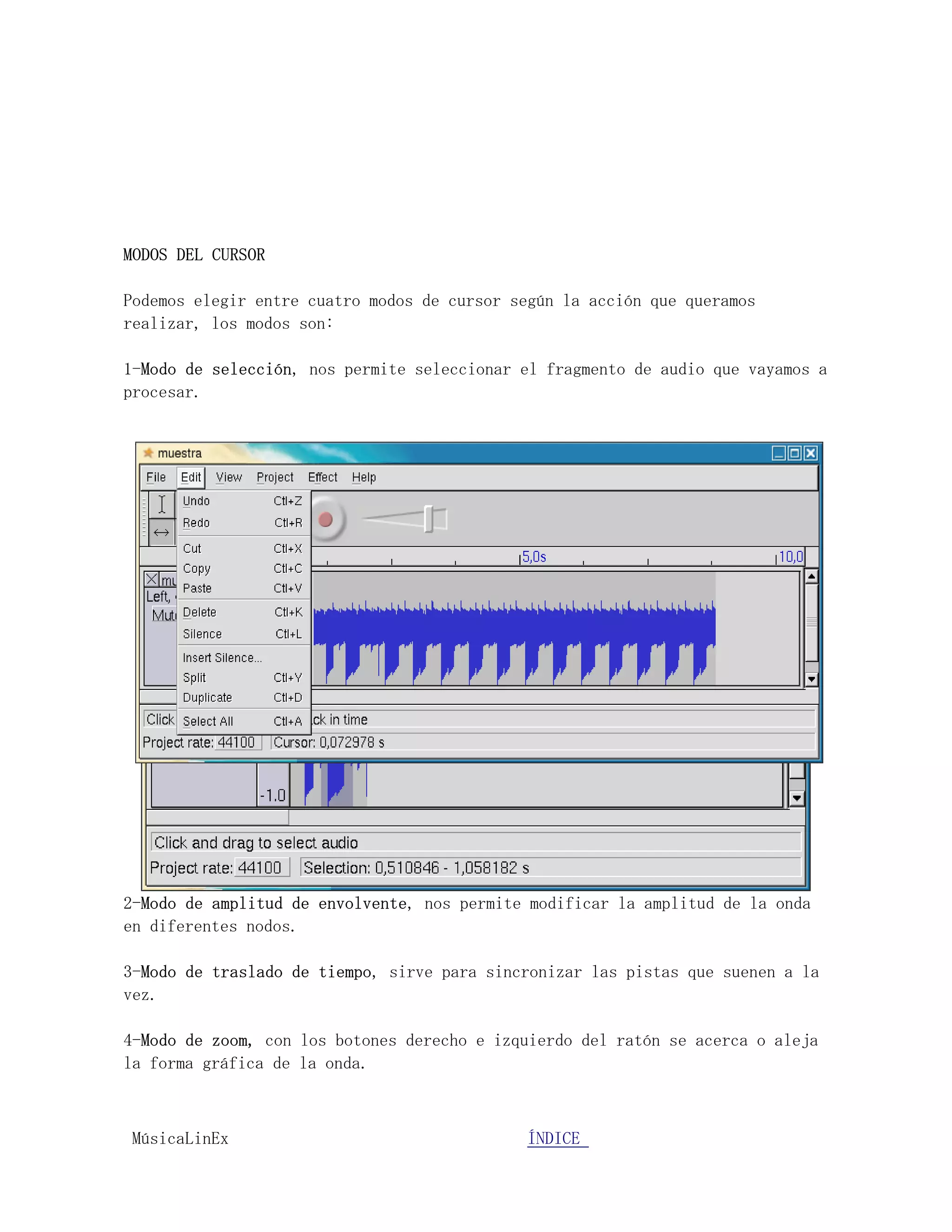 MODOS DEL CURSOR

Podemos elegir entre cuatro modos de cursor según la acción que queramos
realizar, los modos son:

1-Modo de selección, nos permite seleccionar el fragmento de audio que vayamos a
procesar.




2-Modo de amplitud de envolvente, nos permite modificar la amplitud de la onda
en diferentes nodos.

3-Modo de traslado de tiempo, sirve para sincronizar las pistas que suenen a la
vez.

4-Modo de zoom, con los botones derecho e izquierdo del ratón se acerca o aleja
la forma gráfica de la onda.



MúsicaLinEx.................................ÍÍNDICE .....................
 