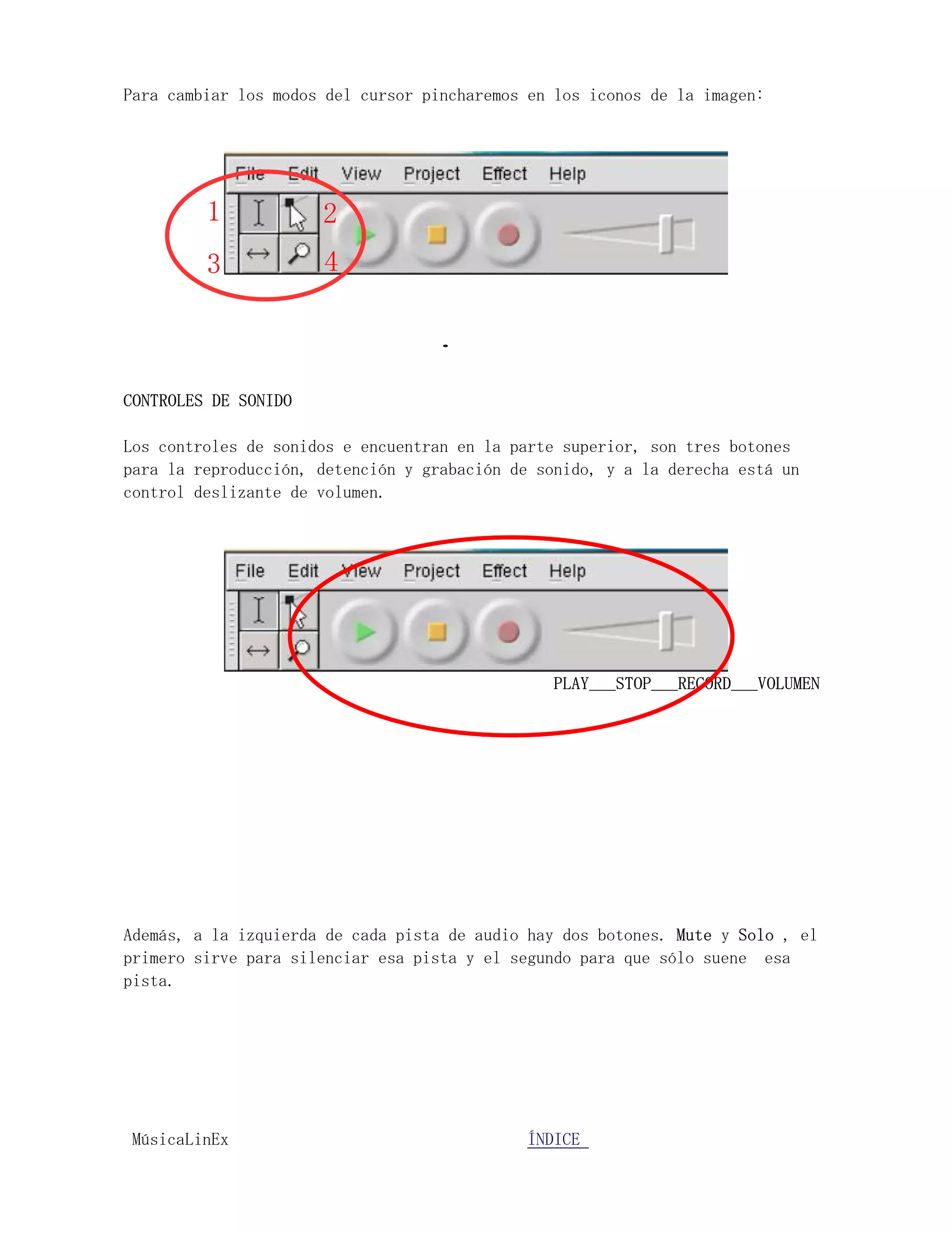 Para cambiar los modos del cursor pincharemos en los iconos de la imagen:




         1            2
         3            4



CONTROLES DE SONIDO

Los controles de sonidos e encuentran en la parte superior, son tres botones
para la reproducción, detención y grabación de sonido, y a la derecha está un
control deslizante de volumen.




                                                 PLAY___STOP___RECORD___VOLUMEN




Además, a la izquierda de cada pista de audio hay dos botones. Mute y Solo , el
primero sirve para silenciar esa pista y el segundo para que sólo suene esa
pista.




MúsicaLinEx.................................ÍÍNDICE .....................
 