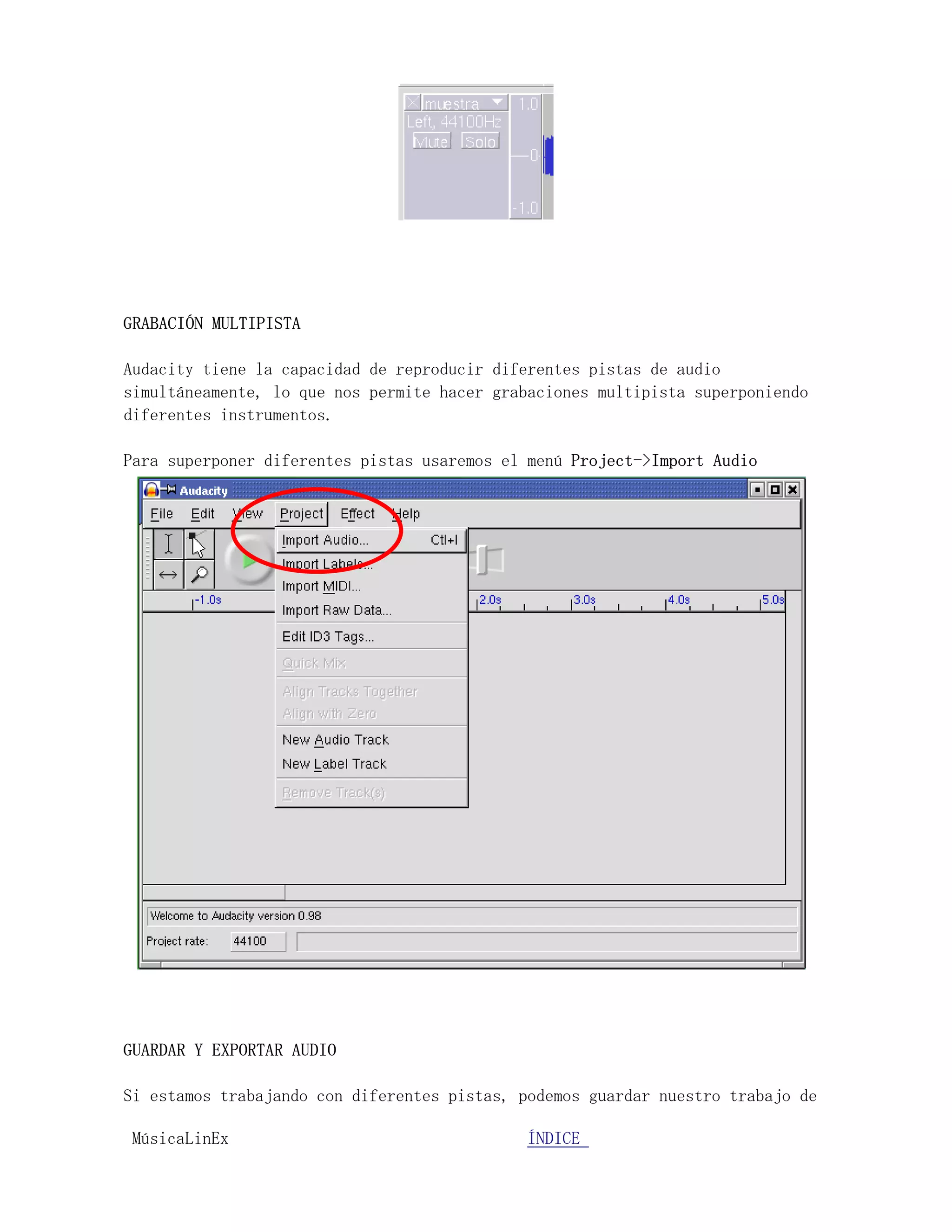 GRABACIÓN MULTIPISTA

Audacity tiene la capacidad de reproducir diferentes pistas de audio
simultáneamente, lo que nos permite hacer grabaciones multipista superponiendo
diferentes instrumentos.

Para superponer diferentes pistas usaremos el menú Project->Import Audio




GUARDAR Y EXPORTAR AUDIO

Si estamos trabajando con diferentes pistas, podemos guardar nuestro trabajo de

MúsicaLinEx.................................ÍÍNDICE .....................
 