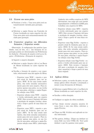 2.2 Gravar em nova pista
• Pressione a tecla r. Uma nova pista ser´a au-
tomaticamente iniciada para grava¸c˜ao.
ou
• Selecione a op¸c˜ao Gravar em Controles de
Cursor localizada no canto superior da tela.
Uma nova pista ser´a autmomaticamente ini-
ciada para grava¸c˜ao.
2.3 Converter arquivos em diferentes
formatos / Exportar sess˜ao
Observa¸c˜ao: A conﬁgura¸c˜ao dos padr˜oes (qua-
lidade, taxa de bits, etc.) dos formatos de ex-
porta¸c˜ao podem ser determinados em Preferˆencias
do Audacity >Formatos de arquivo (ctrl+p ou Ar-
quivo >Preferˆencias >Formatos de arquivo).
• Importe o arquivo desejado.
• Selecione a op¸c˜ao Arquivo (alt+a) na Barra
de Menus localizada no canto superior da
tela.
• Escolha o formato do arquivo a ser expor-
tado, selecionando uma das op¸c˜oes do Menu:
– Exportar como WAV - exporta o pro-
jeto atual do Audacity para um ar-
quivo .WAV. Se for uma sess˜ao multi-
pista, elas ser˜ao mixadas automatica-
mente para este novo arquivo. Para ex-
portar apenas uma pista, ou um trecho
de uma pista, selecione a op¸c˜ao Expor-
tar sele¸c˜ao como WAV.
– Exportar sele¸c˜ao como WAV - exporta
o trecho selecionado para um arquivo
.WAV. Este recurso ´e bastante ´util para
a produ¸c˜ao de samples (trechos, amos-
tras) e loops a partir de uma faixa ori-
ginal.
– Exportar como MP3 - exporta o pro-
jeto atual do Audacity para um ar-
quivo .MP3. Se for uma sess˜ao mul-
tipista, elas ser˜ao mixadas automatica-
mente para este novo arquivo. Para ex-
portar apenas uma pista, ou um tre-
cho de uma pista, selecione a op¸c˜ao Ex-
portar sele¸c˜ao como MP3. (observa¸c˜ao:
Audacity n˜ao codiﬁca arquivos de MP3
diretamente, isso exige que vocˆe instale
separadamente a biblioteca LAME para
trabalhar com arquivos de MP3.
– Exportar sele¸c˜ao como MP3 - exporta
o trecho selecionado para um arquivo
.MP3. Este recurso ´e bastante ´util para
a produ¸c˜ao de samples (trechos, amos-
tras) e loops a partir de uma faixa ori-
ginal.
– Exportar como Ogg Vorbis - exporta o
projeto atual do Audacity para um ar-
quivo .OGG. Se for uma sess˜ao multi-
pista, elas ser˜ao mixadas automatica-
mente para este novo arquivo. Para ex-
portar apenas uma pista, ou um trecho
de uma pista, selecione a op¸c˜ao Expor-
tar sele¸c˜ao como Ogg Vorbis.
– Exportar sele¸c˜ao como Ogg Vorbis - ex-
porta o trecho selecionado para um ar-
quivo .OGG. Este recurso ´e bastante
´util para a produ¸c˜ao de samples (tre-
chos, amostras) e loops a partir de uma
faixa original.
2.4 Aplicar efeitos
• Selecione a pista, ou trecho da pista, em que
deseja aplicar efeito clicando e arrastando o
mouse (como ferramenta de Sele¸c˜ao).
• Selecione a op¸c˜ao Efeitos (alt+c) na Barra de
Menus localizada no canto superior da tela.
• Escolha o efeito desejado.
• Conﬁgure as op¸c˜oes do efeito escolhido.
• Caso deseje escutar pequena amostra de
como ﬁcou o som com efeito, selecione a
op¸c˜ao Preview.
• Clique em OK. O efeito ser´a aplicado no tre-
cho selecionado.
• N˜ao gostou, desfa¸ca. Clique em desfazer no
menu Edit (ou tecle CTRL+Z). Vocˆe pode
desfazer o que fez quantas vezes quiser.
10
 
