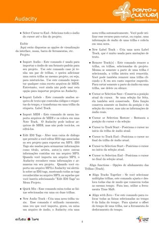 • Select Cursor to End - Seleciona todo o ´audio
do cursor at´e o ﬁm do projeto.
Exibir
Aqui est˜ao dispostas as op¸c˜oes de visualiza¸c˜ao
da interface, zoom, barra de ferramentas, etc.
Projeto
• Import Audio - Este comando ´e usado para
importar o ´audio de um formato padr˜ao para
seu projeto. Use este comando caso j´a te-
nha um par de trilhas, e queira adicionar
uma outra trilha ao mesmo projeto, ou seja,
para mistur´a-las. Use este comando impor-
tar qualquer coisa exceto arquivos de MIDI.
Entretanto, vocˆe ainda n˜ao pode usar esta
op¸c˜ao para importar projetos no Audacity.
• Import Labels - Este comando analisa ar-
quivo de texto que contenha c´odigos e etique-
tas do tempo, e transforma em uma trilha da
etiqueta. Label Track.
• Import MIDI - Este comando de menu im-
porta arquivos de MIDI e os coloca em uma
Note Track. O Audacity pode indicar ar-
quivos de MIDI, mas n˜ao pode toc´a-los, ou
edit´a-los.
• Edit ID3 Tags - Abre uma caixa de di´alogo
que permite a vocˆe editar ID3 tags associadas
ao seu projeto para exportar em MP3. ID3
Tags s˜ao usadas para armazenar informa¸c˜oes
como t´ıtulo, artista, autor/a entre outras
informa¸c˜oes contidas em um arquivo MP3.
Quando vocˆe importa um arquivo MP3, o
Audacity reconhece essas informa¸c˜oes e ar-
mazena em seu projeto. Quando vocˆe ex-
porta um arquivo MP3,o Audacity vai alert´a-
lo sobre as ID3 tags, mostrando todas as tags
reconhecidas no arquivo MP3, ou aquelas que
vocˆe inseriu selecionando ”Edit ID3 Tags”no
Menu Projeto.
• Quick Mix - Esse comando mixa todas as fai-
xas selecionadas em uma ou duas trilhas.
• New Audio Track - Cria uma nova trilha va-
zia. Esse comando ´e utilizado raramente,
uma vez que vocˆe importa, grava, ou mixa
um arquivo de ´audio, o Audacity cria uma
nova trilha automaticamente. Vocˆe pode uti-
lizar esse recurso para cortar, ou copiar, uma
informa¸c˜ao de ´audio de uma trilha e col´a-la
em uma nova.
• New Label Track - Cria uma nova Label
Track, que ´e muito usada para anota¸c˜oes de
texto.
• Remove Track(s) - Este comando remove a
trilha, ou trilhas, selecionadas do projeto.
Mesmo se somente a parte de uma trilha ´e
selecionada, a trilha inteira ser´a removida.
Vocˆe pode tamb´em remover uma trilha cli-
cando o X em seu canto superior esquerdo.
Para cortar somente a parte do ´audio em uma
trilha, use delete ou silence.
• Cursor or Selection Save - Conserva a posi¸c˜ao
atual do cursor. Se uma sele¸c˜ao for feita,
ela tamb´em ser´a conservada. Esta fun¸c˜ao
conserva somente os limites da posi¸c˜ao e da
sele¸c˜ao do cursor, mas n˜ao as informa¸c˜oes de
´audio reais.
• Cursor or Selection Restore - Restaura a
posi¸c˜ao do cursor e da sele¸c˜ao
• Cursor to Track Start - Posiciona o cursor no
in´ıcio da trilha de ´audio atual.
• Cursor to Track End - Posiciona o cursor no
ﬁnal da trilha de ´audio atual.
• Cursor to Selection Start - Posiciona o cursor
no in´ıcio da sele¸c˜ao atual.
• Cursor to Selection End - Posiciona o cursor
no ﬁnal da sele¸c˜ao atual.
Align functions - Op¸c˜oes de alinhamento das
Trilhas (Track).
• Align Tracks Together - Se vocˆe selecionar
m´ultiplas trilhas, este comando ajusta e des-
loca todas elas de modo que comecem todas
ao mesmo tempo. Para isso, utilize a ferra-
menta Time Shift.
• Align with Zero - Use este comando para co-
locar todas as faixas selecionadas no tempo
0 da linha do tempo. Para ajustar o oﬀset
do tempo de uma trilha, use a ferramenta do
deslocamento do tempo.
4
 