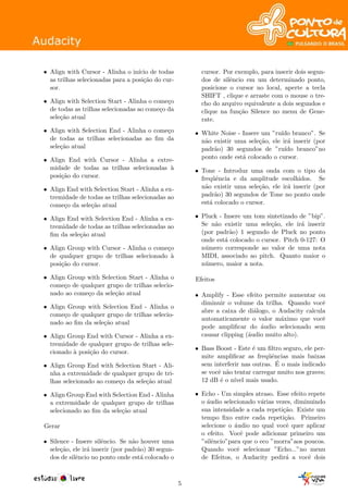 • Align with Cursor - Alinha o in´ıcio de todas
as trilhas selecionadas para a posi¸c˜ao do cur-
sor.
• Align with Selection Start - Alinha o come¸co
de todas as trilhas selecionadas ao come¸co da
sele¸c˜ao atual
• Align with Selection End - Alinha o come¸co
de todas as trilhas selecionadas ao ﬁm da
sele¸c˜ao atual
• Align End with Cursor - Alinha a extre-
midade de todas as trilhas selecionadas `a
posi¸c˜ao do cursor.
• Align End with Selection Start - Alinha a ex-
tremidade de todas as trilhas selecionadas ao
come¸co da sele¸c˜ao atual
• Align End with Selection End - Alinha a ex-
tremidade de todas as trilhas selecionadas ao
ﬁm da sele¸c˜ao atual
• Align Group with Cursor - Alinha o come¸co
de qualquer grupo de trilhas selecionado `a
posi¸c˜ao do cursor.
• Align Group with Selection Start - Alinha o
come¸co de qualquer grupo de trilhas selecio-
nado ao come¸co da sele¸c˜ao atual
• Align Group with Selection End - Alinha o
come¸co de qualquer grupo de trilhas selecio-
nado ao ﬁm da sele¸c˜ao atual
• Align Group End with Cursor - Alinha a ex-
tremidade de qualquer grupo de trilhas sele-
cionado `a posi¸c˜ao do cursor.
• Align Group End with Selection Start - Ali-
nha a extremidade de qualquer grupo de tri-
lhas selecionado ao come¸co da sele¸c˜ao atual
• Align Group End with Selection End - Alinha
a extremidade de qualquer grupo de trilhas
selecionado ao ﬁm da sele¸c˜ao atual
Gerar
• Silence - Insere silˆencio. Se n˜ao houver uma
sele¸c˜ao, ele ir´a inserir (por padr˜ao) 30 segun-
dos de silˆencio no ponto onde est´a colocado o
cursor. Por exemplo, para inserir dois segun-
dos de silˆencio em um determinado ponto,
posicione o cursor no local, aperte a tecla
SHIFT , clique e arraste com o mouse o tre-
cho do arquivo equivalente a dois segundos e
clique na fun¸c˜ao Silence no menu de Gene-
rate.
• White Noise - Insere um ”ru´ıdo branco”. Se
n˜ao existir uma sele¸c˜ao, ele ir´a inserir (por
padr˜ao) 30 segundos de ”ru´ıdo branco”no
ponto onde est´a colocado o cursor.
• Tone - Introduz uma onda com o tipo da
freq¨uˆencia e da amplitude escolhidos. Se
n˜ao existir uma sele¸c˜ao, ele ir´a inserir (por
padr˜ao) 30 segundos de Tone no ponto onde
est´a colocado o cursor.
• Pluck - Insere um tom sintetizado de ”bip”.
Se n˜ao existir uma sele¸c˜ao, ele ir´a inserir
(por padr˜ao) 1 segundo de Pluck no ponto
onde est´a colocado o cursor. Pitch 0-127: O
n´umero corresponde ao valor de uma nota
MIDI, associado ao pitch. Quanto maior o
n´umero, maior a nota.
Efeitos
• Amplify - Esse efeito permite aumentar ou
diminuir o volume da trilha. Quando vocˆe
abre a caixa de di´alogo, o Audacity calcula
automaticamente o valor m´aximo que vocˆe
pode ampliﬁcar do ´audio selecionado sem
causar clipping (´audio muito alto).
• Bass Boost - Este ´e um ﬁltro seguro, ele per-
mite ampliﬁcar as freq¨uˆencias mais baixas
sem interferir nas outras. ´E o mais indicado
se vocˆe n˜ao tentar carregar muito nos graves;
12 dB ´e o n´ıvel mais usado.
• Echo - Um simples atraso. Esse efeito repete
o ´audio selecionado v´arias vezes, diminuindo
sua intensidade a cada repeti¸c˜ao. Existe um
tempo ﬁxo entre cada repeti¸c˜ao. Primeiro
selecione o ´audio no qual vocˆe quer aplicar
o efeito. Vocˆe pode adicionar primeiro um
”silˆencio”para que o eco ”morra”aos poucos.
Quando vocˆe selecionar ”Echo...”no menu
de Efeitos, o Audacity pedir´a a vocˆe dois
5
 