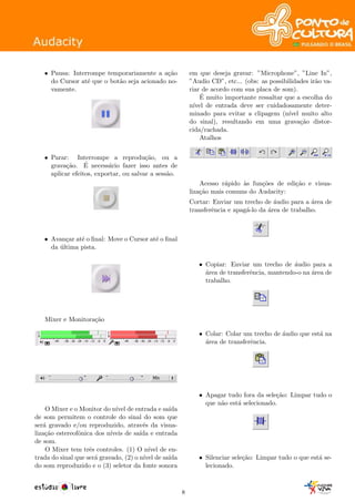 • Pausa: Interrompe temporariamente a a¸c˜ao
do Cursor at´e que o bot˜ao seja acionado no-
vamente.
• Parar: Interrompe a reprodu¸c˜ao, ou a
grava¸c˜ao. ´E necess´ario fazer isso antes de
aplicar efeitos, exportar, ou salvar a sess˜ao.
• Avan¸car at´e o ﬁnal: Move o Cursor at´e o ﬁnal
da ´ultima pista.
Mixer e Monitora¸c˜ao
O Mixer e o Monitor do n´ıvel de entrada e sa´ıda
de som permitem o controle do sinal do som que
ser´a gravado e/ou reproduzido, atrav´es da visua-
liza¸c˜ao estereofˆonica dos n´ıveis de sa´ıda e entrada
de som.
O Mixer tem trˆes controles. (1) O n´ıvel de en-
trada do sinal que ser´a gravado, (2) o n´ıvel de sa´ıda
do som reproduzido e o (3) seletor da fonte sonora
em que deseja gravar: ”Microphone”, ”Line In”,
”Audio CD”, etc... (obs: as possibilidades ir˜ao va-
riar de acordo com sua placa de som).
´E muito importante ressaltar que a escolha do
n´ıvel de entrada deve ser cuidadosamente deter-
minado para evitar a clipagem (n´ıvel muito alto
do sinal), resultando em uma grava¸c˜ao distor-
cida/rachada.
Atalhos
Acesso r´apido `as fun¸c˜oes de edi¸c˜ao e visua-
liza¸c˜ao mais comuns do Audacity:
Cortar: Enviar um trecho de ´audio para a ´area de
transferˆencia e apag´a-lo da ´area de trabalho.
• Copiar: Enviar um trecho de ´audio para a
´area de transferˆencia, mantendo-o na ´area de
trabalho.
• Colar: Colar um trecho de ´audio que est´a na
´area de transferˆencia.
• Apagar tudo fora da sele¸c˜ao: Limpar tudo o
que n˜ao est´a selecionado.
• Silenciar sele¸c˜ao: Limpar tudo o que est´a se-
lecionado.
8
 