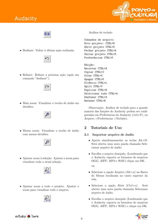 • Desfazer: Voltar `a ´ultima a¸c˜ao realizada.
• Refazer: Refazer a pr´oxima a¸c˜ao (ap´os um
comando ”desfazer”).
• Mais zoom: Visualizar o trecho de ´audio em
detalhes.
• Menos zoom: Visualizar o trecho de ´audio
com menos detalhes.
• Ajustar zoom `a sele¸c˜ao: Ajustar o zoom para
visualizar toda a atual sele¸c˜ao.
• Ajustar zoom a todo o projeto: Ajustar o
zoom para visualizar todo o arquivo.
Atalhos de teclado
Comandos de arquivo:
Novo projeto: CTRL+N
Abrir projeto CTRL+O
Fechar projeto CTRL+W
Salvar projeto CTRL+S
Prefer^encias CTRL+P
Edi¸c~ao:
Recortar CTRL+X
Copiar CTRL+C
Colar CTRL+V
Apagar CTRL+K
Sil^encio CTRL+L
Split CTRL+Y
Duplicar CTRL+D
Selecionar tudo CTRL+A
Desfazer CTRL+Z
Refazer CTRL+R
Observa¸c˜ao: Atalhos de teclado para a grande
maioria das fun¸c˜oes do Audacity podem ser conﬁ-
guradas em Preferˆencias do Audacity (ctrl+P), ou
Arquivo >Preferˆencias >Teclado).
2 Tutoriais de Uso
2.1 Importar arquivo de ´audio
• Aperte simultaneamente as teclas Alt+O.
Ser´a aberta uma nova janela chamada Sele-
cionar arquivo de ´audio.
• Escolha o arquivo desejado, (Lembrando que
o Audacity suporta os formatos de arquivos
OGG, AIFF, MP3 e WAV) clique em OK.
ou
• Selecione a op¸c˜ao Arquivo (Alt+a) na Barra
de Menus localizada no canto superior da
tela.
• Selecione a op¸c˜ao Abrir (Ctrl+o). Ser´a
aberta uma nova janela chamada Selecionar
arquivo de ´audio.
• Escolha o arquivo desejado (Lembrando que
o Audacity suporta os formatos de arquivos
OGG, AIFF, MP3 e WAV) e clique em OK.
9
 