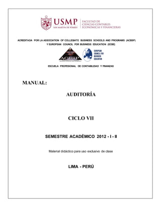 ACREDITADA POR LA ASSOCIATION OF COLLEGIATE BUSINESS SCHOOLS AND PROGRAMS (ACBSP)
                   Y EUROPEAN COUNCIL FOR BUSINESS EDUCATION (ECBE)




                    ESCUELA PROFESIONAL DE CONTABILIDAD Y FINANZAS




   MANUAL:

                                 AUDITORÍA



                                  CICLO VII


                  SEMESTRE ACADÉMICO 2012 - I - II


                     Material didáctico para uso exclusivo de clase



                                   LIMA - PERÚ
 