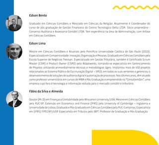 Edson Bento
Graduado em Ciências Contábeis e Mestrado em Ciências da Religião. Atualmente é Coordenador do
curso de pós graduação de Gestão Financeira do Centro Tecnologico Delta LTDA. Sócio proprietário -
Consenso Auditoria e Assessoria Contábil LTDA. Tem experiência na área de Administração, com ênfase
em Ciências Contábeis.
Edson Lima
Mestre em Ciências Contábeis e Atuariais pela Pontifícia Universidade Católica de São Paulo (2013).
EspecializadoemCompetitividade:Inovação,OrganizaçãoePessoas.GraduadoemCiênciasContábeispela
Escola Superior de Negócios Trevisan. Especializado em Gestão Tributária, também é Certificado Scrum
Master (CSM) e Product Owner (CSPO) pela Adaptworks, tornando-se especialista em Gerenciamento
de Projetos utilizando primordialmente técnicas e metodologias ágeis. Implantou mais de 450 projetos
relacionados ao Sistema Público de Escrituração Digital – SPED, em todas as suas vertentes e gerenciou o
desenvolvimentodesoluçõesdeauditoriadigitaleautomaçãodeprocessos.Nosúltimosanos,têmatuado
como professor universitário em cursos de MBA e Pós-Graduação e empreendido na “ContaSemDor”, uma
empresa cujo foco é tecnologia e informação voltada para o mercado contábil e tributário.
Fábio da Silva e Almeida
Doutor(Ph.D)emFinançaseContabilidadepela WisconsinUniversity/USA;MestreemCiênciasContábeis
pela PUC-SP; Extensão em Economics and Finance (IFRS) pela University of Cambridge – Inglaterra e
UniversidadedeLisboa;GraduadoePós-GraduadoemCiênciasContábeispelaPUC-Campinas;Especialista
em (IFRS) FIPECAFI/USP. Especialista em Tributos pelo IBPT. Professor de Graduação e Pós-Graduação.
 