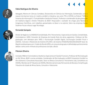 BSSP
Fabio Rodrigues De Oliveira
Advogado; Mestre em Ciências Contábeis; Doutorando em Ciências da Informação; Coordenador, autor e
coautor de diversos livros em matéria contábil e tributária, tais como “PIS e COFINS na Prática”, “SPED e
Sistemas de Informação” e “Contabilidade e Gestão de Tributos”; Professor e coordenador da pós-graduação
em Auditoria Digital e Direito Tributário da BSSP; Pesquisador e avaliador de artigos para Revistas e
Congressos Científicos, com trabalhos apresentados no Brasil e no exterior; Sócio nas empresas Systax
Sistemas Fiscais e Busca Legal Tecnologia.
Fernando Sampaio
Diretor de Negócios na SINERGIX Contabilidade, RH e Treinamentos. Especialista em Gestão, Contabilidade,
Controladoria e SPED. Consultor de Empresas de Grande Porte de vários segmentos. Professor de Pós-
graduação, com destaque para: SPED, a Escrituração Contábil Digital, Escrituração Contábil Fiscal e
eSOCIAL. Instrutor e Palestrante do Sistema CFC/CRC e do Sistema FENACON/SESCON/SESCAP. Autor do
Blog fernandosampaio.com. Criador do Mundo SPED, um conjunto de grupos no WhatsApp que diariamente
debate o tema entre milhares de profissionais de todo o Brasil.
Filemon Oliveira
Contador,MBAemControladoriaeAuditoria,EspecialistaemGestãoFinanceira,ProfessordePósGraduação
na PUC Minas, BSSP e outras entidades. Coordenador de Pós-Graduação na BSSP. Empresário Contábil na
Olis Auditores e Consultores Associados, Sócio na Dhesco Consultoria e Treinamento Ltda, Conselheiro no
CRCMG, Membro do GT Tributário do CRCMG, Membro da Comissão Permanente de Revisão e Simplificação
Tributária do Estado de Minas Gerais, Consultor e Palestrante.
 