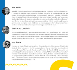 Hélio Noman
Advogado, Especialista em Direito Econômico e Empresarial, Especialista em Gestão de Negócios,
e Extensão em Docência Ensino à Distância. Professor nos cursos de Especialização e MBA nas
áreas de Direito Tributário e Contabilidade, ministrando sobre Governança Tributária, Compliance
Fiscal, Obrigações Tributárias Federais e Auditoria de Arquivos Digitais. Voluntário nos Programas de
Gestão e Qualidade, tendo atuado como Juiz, Coordenador, Instrutor e Examinador Sênior. Consultor
com 35 anos de experiência na área tributária e controladoria, vivência nos últimos 12 anos no
gerenciamento de projetos fiscais eletrônicos, na reestruturação e melhoria dos processos fisco-
contábeis com ênfase no Compliance preventivo e no gerenciamento de riscos.
Jonathan José F. de Oliveira
Bacharel em Administração, Ciências Econômicas e Direito; Curso de Capacitação (360 horas) em
Auditoria Tributária pela ESAF; Auditor-Fiscal da Secretaria da Receita Federal do Brasil; Professor em
diversos cursos de pós-graduação (especialização e MBA) nas áreas de auditorias, tributos federais e
SPED; Coautor dos livros “Manual do PIS e da COFINS” e “SPED e Sistemas de Informações”.
Jorge Bezerra
Professor de Direito Tributário e Conselheiro efetivo do Conselho Administrativo Tributário do
Estado de Goiás. Professor, em nível de especialização, em diversas instituições de ensino, dentre
as quais: Escola de Administração Fazendária do Ministério da Fazenda (ESAF); Especialista em
Administração Tributária. Especialista em Auditoria Contábil, MBA em Política Tributária. Auditor
Fiscal dos Tributos Estaduais, ocupou diversas funções públicas, dentre as quais: Gerente-Executivo
de Recuperação de Créditos do Estado de Goiás. Chefe da Assessoria Técnica e Planejamento da
SEFAZ, Conselheiro junto ao Conselho Administrativo Tributário do Estado de Goiás e Presidente do
Conselho Administrativo Tributário – CAT
 