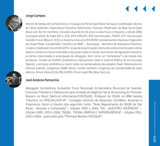 Jorge Campos
Diretor de Gestão do Conhecimento e Inovação do Portal Sped Brasil Serviços; Coordenador técnico
da Célula Sped-Aliz; Especialista Tributário; Palestrante, Instrutor; Moderador da Rede Social Sped
Brasil com 61 mil membros. Contador atuando há 30 anos na área fiscal e tributária, e desde 2006
no projeto piloto do Sped (NF-e, ECD, EFD ICMS/IPI, EFD Contribuições, FCONT, ECF- Escrituração
Contábil Fiscal, Bloco K- P/3) e o Sistema e-Social e EFD REINF, representando empresas integrantes
do Grupo Piloto. Coordenador Científico da ABAT – Associação Brasileira de Advocacia Tributária.
Criador e moderador do comitê GEIFS- Grupo de disseminação interna do conhecimento sobre o tema
Sped e o Sistema e-Social orientado à discussão sobre os temas recorrentes da legislação tributária,
os temas relacionados à antecipação da obrigação, bem como, ao “compliance” e da revisão dos
processos. Criador da CISPED (Conferência Internacional sobre o Sistema Público de Escrituração
Digital), a primeira conferência a reunir todos os coordenadores dos projetos Sped. Palestrante em
diversos eventos, congressos (ABAT, ASUG, Confeb, Ancham, Congresso de Contabilidade do setor
elétrico, Fórum eSocial (CGI-PR) CISPED, Fórum Sped MG (Blue Tax), etc.
José Antônio Patrocínio
Advogado; Contabilista; Ex-Auditor Fiscal Municipal; Ex-Secretário Municipal de Fazenda.
Consultor Tributário e Palestrante pela Unidade de Negócios Tax & Accounting da Thomson
Reuters no Brasil (Vertical Information/FISCOSoft). Professor de ISSQN no MBA Gestão
Tributária na FIPECAFI/USP-SP - Fundação Instituto de Pesquisas Contábeis, Atuariais e
Financeiras. Autor e Coautor dos seguintes Livros: “Novo Regulamento do ISSQN de São
Paulo - Anotado e Comentado” – Edições 2005 e 2010; “ISS - QUESTÕES POLÊMICAS” –
Edições 2009, 2013 e 2016; “ISSQN - TEORIA, PRÁTICA E JURISPRUDÊNCIA” – Edições 2011,
2015 e 2016 - publicados pela “Thomson Reuters FISCOSoft”.
BSSPMBAAUDITORIADIGITALEDIREITOTRIBUTÁRIO
 