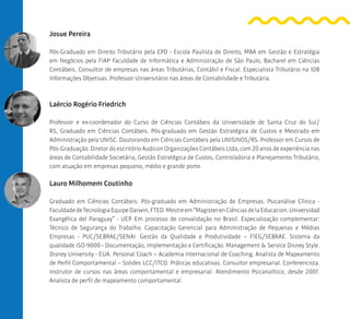 Josue Pereira
Pós-Graduado em Direito Tributário pela EPD - Escola Paulista de Direito, MBA em Gestão e Estratégia
em Negócios pela FIAP Faculdade de Informática e Administração de São Paulo, Bacharel em Ciências
Contábeis. Consultor de empresas nas áreas Tributárias, Contábil e Fiscal. Especialista Tributário na IOB
Informações Objetivas. Professor Universitário nas áreas de Contabilidade e Tributária.
Laércio Rogério Friedrich
Professor e ex-coordenador do Curso de Ciências Contábeis da Universidade de Santa Cruz do Sul/
RS, Graduado em Ciências Contábeis. Pós-graduado em Gestão Estratégica de Custos e Mestrado em
Administração pela UNISC. Doutorando em Ciências Contábeis pela UNISINOS/RS. Professor em Cursos de
Pós-Graduação. Diretor do escritório Audicon Organizações Contábeis Ltda, com 20 anos de experiência nas
áreas de Contabilidade Societária, Gestão Estratégica de Custos, Controladoria e Planejamento Tributário,
com atuação em empresas pequeno, médio e grande porte.
Lauro Milhomem Coutinho
Graduado em Ciências Contábeis. Pós-graduado em Administração de Empresas. Psicanálise Clínica -
FaculdadedeTecnologiaEquipeDarwin,FTED.Mestreem“MagisterenCiênciasdelaEducacion.Universidad
Evangélica del Paraguay” - UEP. Em processo de convalidação no Brasil. Especialização complementar:
Técnico de Segurança do Trabalho. Capacitação Gerencial para Administração de Pequenas e Médias
Empresas - PUC/SEBRAE/SENAI. Gestão da Qualidade e Produtividade – FIEG/SEBRAE. Sistema da
qualidade ISO-9000 - Documentação, Implementação e Certificação. Management & Service Disney Style.
Disney University - EUA. Personal Coach – Academia Internacional de Coaching. Analista de Mapeamento
de Perfil Comportamental – Solides LCC/ITCO. Práticas educativas. Consultor empresarial. Conferencista.
Instrutor de cursos nas áreas comportamental e empresarial. Atendimento Psicanalítico, desde 2007.
Analista de perfil de mapeamento comportamental.
 