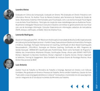 Leandro Aleixo
Graduado em Ciência da Computação. Graduado em Direito. Pós-Graduado em Direito Tributário e em
Informática Pericial. Foi Auditor Fiscal da Receita Estadual, pela Secretaria da Fazenda do Estado de
Goiás. Desenvolveu Sistemas Informatizados para Fiscalização, com o uso da Escrituração Fiscal Digital
e uso da Nota Fiscal Eletrônica. Participou da criação de novas metodologias para as Auditorias Fiscais.
Atualmente é Advogado Tributarista E Consultor tributário com ênfase no gerenciamento do risco fiscal
com uso de tecnologia informação. Consultor Especialista em informações cadastrais de mercadorias
(NCM, estoque, codificação, unidade). Sócio da empresa Ficus.
Leonardo Rodrigues
DoutoremEducaçãopelaPUC-SP. MestreemHistóriapelaUniversidadedeBrasília(UnB).Especializando
emLiderança&GestãoOrganizacional–FranklinCovey;EspecialistaemDocênciaUniversitária:Formação
e Vivência; Sociólogo. Formação Internacional em Coaching, Certificado em Brain Based Coaching pelo
NeuroLeadershi- /FELLIPELLI, Formação em Positive Coaching, Certificado em APG- Programa de
Gestão Avançada AMANA-KEY; Qualificado pela FranklinCovey- Brasil como facilitador do Programa 7
Hábitos dos Universitários Altamente Eficazes; Certificações Disney- oficiais pelo DISNEY INSTITUTE:
Disney´s Approach to Business Excellence; Disney´s Approach to Quality Service; Disney´s Approach
to Selection, Training & Engagement. Sócio fundador do Instituto Goiano de Psicologia Positiva. Atual
Diretor Educacional da BSSP.
Luiz Antonio
Auditor Fiscal do Trabalho no Ministério do Trabalho e Emprego. Bacharel em Direito e em Ciências
Contábeis, Pós-graduado em Direito e Processo do Trabalho, Perito contábil trabalhista, Coautor do livro
“Tudo sobre o novo empregado doméstico e o eSocial”. Conteudista e mantenedor do site www.legistrab.
com.br. Integrante do GT do eSocial no âmbito do Ministério do Trabalho.
BSSPMBAAUDITORIADIGITALEDIREITOTRIBUTÁRIO
 
