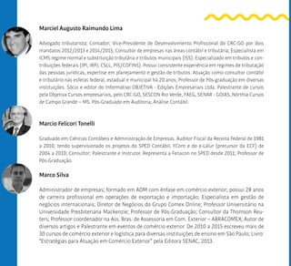 Marciel Augusto Raimundo Lima
Advogado tributarista; Contador; Vice-Presidente de Desenvolvimento Profissional do CRC-GO por dois
mandatos 2012/2013 e 2014/2015; Consultor de empresas nas áreas contábil e tributária; Especialista em
ICMS regime normal e substituição tributária e tributos municipais (ISS). Especializado em tributos e con-
tribuições federais (IPI, IRPJ, CSLL, PIS/COFINS). Possui consistente experiência em regimes de tributação
das pessoas jurídicas, expertise em planejamento e gestão de tributos. Atuação como consultor contábil
e tributário nas esferas federal, estadual e municipal há 20 anos; Professor de Pós-graduação em diversas
instituições. Sócio e editor do Informativo OBJETIVA - Edições Empresariais Ltda. Palestrante de cursos
pela Objetiva Cursos empresariais, pelo CRC-GO, SESCON Rio Verde, FAEG, SENAR - GOIAS, Nórthia Cursos
de Campo Grande – MS. Pós-Graduado em Auditoria, Análise Contábil.
Marcio Felicori Tonelli
Graduado em Ciências Contábeis e Administração de Empresas. Auditor Fiscal da Receita Federal de 1981
a 2010, tendo supervisionado os projetos do SPED Contábil, FCont e do e-Lalur (precursor da ECF) de
2004 a 2010; Consultor; Palestrante e Instrutor. Representa a Fenacon no SPED desde 2011; Professor de
Pós-Graduação.
Marco Silva
Administrador de empresas; formado em ADM com ênfase em comércio exterior; possui 28 anos
de carreira profissional em operações de exportação e importação; Especialista em gestão de
negócios internacionais; Diretor de Negócios do Grupo Comex Online; Professor Universitário na
Universidade Presbiteriana Mackenzie; Professor de Pós-Graduação; Consultor da Thomson Reu-
ters; Professor coordenador na Ass. Bras. de Assessoria em Com. Exterior – ABRACOMEX; Autor de
diversos artigos e Palestrante em eventos de comércio exterior. De 2010 a 2015 escreveu mais de
30 cursos de comércio exterior e logística para diversas instituições de ensino em São Paulo; Livro:
“Estratégias para Atuação em Comércio Exterior” pela Editora SENAC, 2013.
 