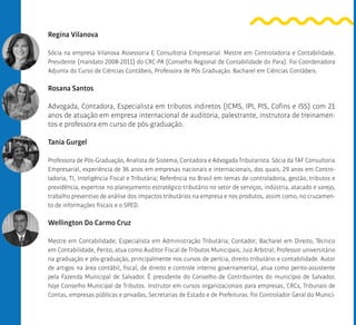Regina Vilanova
Sócia na empresa Vilanova Assessoria E Consultoria Empresarial. Mestre em Controladoria e Contabilidade.
Presidente (mandato 2008-2011) do CRC-PA (Conselho Regional de Contabilidade do Para). Foi Coordenadora
Adjunta do Curso de Ciências Contábeis, Professora de Pós Graduação. Bacharel em Ciências Contábeis.
Rosana Santos
Advogada, Contadora, Especialista em tributos indiretos (ICMS, IPI, PIS, Cofins e ISS) com 21
anos de atuação em empresa internacional de auditoria, palestrante, instrutora de treinamen-
tos e professora em curso de pós-graduação.
Tania Gurgel
Professora de Pós-Graduação, Analista de Sistema, Contadora e Advogada Tributarista. Sócia da TAF Consultoria
Empresarial, experiência de 36 anos em empresas nacionais e internacionais, dos quais, 29 anos em Contro-
ladoria, TI, Inteligência Fiscal e Tributária; Referência no Brasil em temas de controladoria, gestão, tributos e
previdência, expertise no planejamento estratégico tributário no setor de serviços, indústria, atacado e varejo,
trabalho preventivo de análise dos impactos tributários na empresa e nos produtos, assim como, no cruzamen-
to de informações fiscais e o SPED.
Wellington Do Carmo Cruz
Mestre em Contabilidade; Especialista em Administração Tributária; Contador; Bacharel em Direito, Técnico
em Contabilidade, Perito, atua como Auditor Fiscal de Tributos Municipais; Juiz Arbitral; Professor universitário
na graduação e pós-graduação, principalmente nos cursos de perícia, direito tributário e contabilidade. Autor
de artigos na área contábil, fiscal, de direito e controle interno governamental, atua como perito-assistente
pela Fazenda Municipal de Salvador. É presidente do Conselho de Contribuintes do município de Salvador,
hoje Conselho Municipal de Tributos. Instrutor em cursos organizacionais para empresas, CRCs, Tribunais de
Contas, empresas públicas e privadas, Secretarias de Estado e de Prefeituras. Foi Controlador Geral do Municí-
 