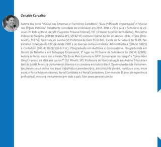 Zenaide Carvalho
Autora dos livros “eSocial nas Empresas e Escritórios Contábeis”; “Guia Prático de Implantação” e “eSocial
nos Órgãos Públicos”. Palestrante convidada da Unifenacon em 2013, 2014 e 2015 para o Seminário de eS-
ocial em todo o Brasil, do STF (Supremo Tribunal Federal), TST (Tribunal Superior do Trabalho), Ministério
Público do Trabalho (PRT-10, Brasília-DF), SEFAZ-SP, Instituto Federal do Rio de Janeiro - IFRJ, IF-SUL (Pelo-
tas-RS), TCE-SC, Prefeitura de Jundiaí-SP, Prefeitura de Ouro Preto-MG, Escola de Servidores do TJ-MT. Pal-
estrante convidada do CRC-SC desde 2007 e de diversas outras entidades. Administradora (CRA-SC 18725)
e Contadora (CRC-RJ 092133/O-0 T-SC), Pós-graduada em Auditoria e Controladoria, Pós-graduanda em
Direito do Trabalho e em Pedagogia Empresarial, 1º lugar no VI Exame de Suficiência do CRC-RJ (2002).
Autora de livros, entre eles o livreto “Os Erros Mais Comuns na GFIP: Como evitar ou corrigir” e “Como Abrir
Uma Empresa, da Idéia aos Lucros?” (Ed. Minelli, SP). Professora de Pós-Graduação em Análise Tributária e
Gestão de RH. Ministra treinamentos abertos e in company em todo o Brasil. Desenvolvedora de treinamen-
tos presenciais e online nas áreas trabalhista e previdenciária, articulista de jornais, revistas e sites, entre
estes, o Portal Administradores, Portal Contábeis e o Portal Contadores. Com mais de 35 anos de experiência
profissional, ministra treinamentos em todo o país. Site: www.zenaide.com.br.
 