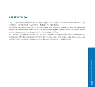 APRESENTAÇÃO
Com a criação do Sistema Público de Escrituração Digital – SPED, atrelado aos consecutivos aumentos da carga
tributária, a área fiscal cada vez ganha mais destaque nas organizações.
De um lado, o planejamento tributário se torna cada vez mais necessário para garantir a competitividade das
empresas e, do outro, se faz necessário criar um novo modelo de gerenciamento do risco fiscal, tendo em vista
a maior exposição decorrente do uso intensivo de tecnologia pelo fisco.
Essa mudança no cenário tributário, cada vez mais complexo, está demandando novas competências dos
profissionais. Além do profundo conhecimento dos tributos, passou a ser exigido cada vez mais uma visão
multidisciplinar, envolvendo conhecimentos que vão muito além da área contábil e jurídica.
BSSPMBAAUDITORIADIGITALEDIREITOTRIBUTÁRIO
 
