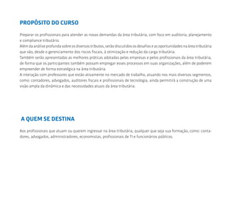 PROPÓSITO DO CURSO
Preparar os profissionais para atender as novas demandas da área tributária, com foco em auditoria, planejamento
e compliance tributário.
Além da análise profunda sobre os diversos tributos, serão discutidos os desafios e as oportunidades na área tributária
que vão, desde o gerenciamento dos riscos fiscais, à otimização e redução da carga tributária.
Também serão apresentadas as melhores práticas adotadas pelas empresas e pelos profissionais da área tributária,
de forma que os participantes também possam empregar esses processos em suas organizações, além de poderem
empreender de forma estratégica na área tributária.
A interação com professores que estão ativamente no mercado de trabalho, atuando nos mais diversos segmentos,
como: contadores, advogados, auditores fiscais e profissionais de tecnologia, ainda permitirá a construção de uma
visão ampla da dinâmica e das necessidades atuais da área tributária.
A QUEM SE DESTINA
Aos profissionais que atuam ou querem ingressar na área tributária, qualquer que seja sua formação, como: conta-
dores, advogados, administradores, economistas, profissionais de TI e funcionários públicos.
 