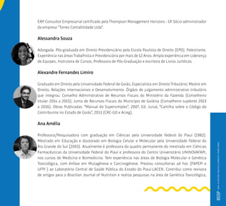 ERP. Consultor Empresarial certificado pela Thompson Management Horizons - SP. Sócio administrador
da empresa “Torres Contabilidade Ltda”.
Alessandra Souza
Advogada. Pós-graduada em Direito Previdenciário pela Escola Paulista de Direito (EPD). Palestrante.
Experiência nas áreas Trabalhista e Previdenciária por mais de 12 Anos. Ampla experiência em Liderança
de Equipes, Instrutora de Cursos, Professora de Pós-Graduação e escritora de Livros Jurídicos.
Alexandre Fernandes Limiro
Graduado em Direito pela Universidade Federal de Goiás; Especialista em Direito Tributário; Mestre em
Direito, Relações Internacionais e Desenvolvimento. Órgãos de julgamento administrativo tributário
que integrou: Conselho Administrativo de Recursos Fiscais do Ministério da Fazenda (Conselheiro
titular 2014 a 2015); Junta de Recursos Fiscais do Município de Goiânia (Conselheiro suplente 2013
a 2016). Obras Publicadas: “Manual do Supersimples”, 2007, Ed. Juruá; “Cartilha sobre o Código do
Contribuinte no Estado de Goiás”, 2013 (CRC-GO e Acieg).
Ana Amélia
Professora/Pesquisadora com graduação em Ciências pela Universidade Federal do Piauí (1982).
Mestrado em Educação e doutorado em Biologia Celular e Molecular pela Universidade Federal do
Rio Grande do Sul (2003). Atualmente é professora do quadro permanente do mestrado em Ciências
Farmacêuticas da Universidade Federal do Piauí e professora do Centro Universitário UNINOVAFAPI,
nos cursos de Medicina e Biomedicina. Tem experiência nas áreas de Biologia Molecular e Genética
Toxicológica, com ênfase em Mutagênese e Carcinogênese. Prestou consultorias ad hoc (FAPEPI e
UFPI ) ao Laboratório Central de Saúde Pública do Estado do Piauí-LACEN. Contribui como revisora
de artigos para o Brazilian Journal of Nutrition e realiza pesquisas na área de Genética Toxicológica,
BSSPMBAAUDITORIADIGITALEDIREITOTRIBUTÁRIO
 